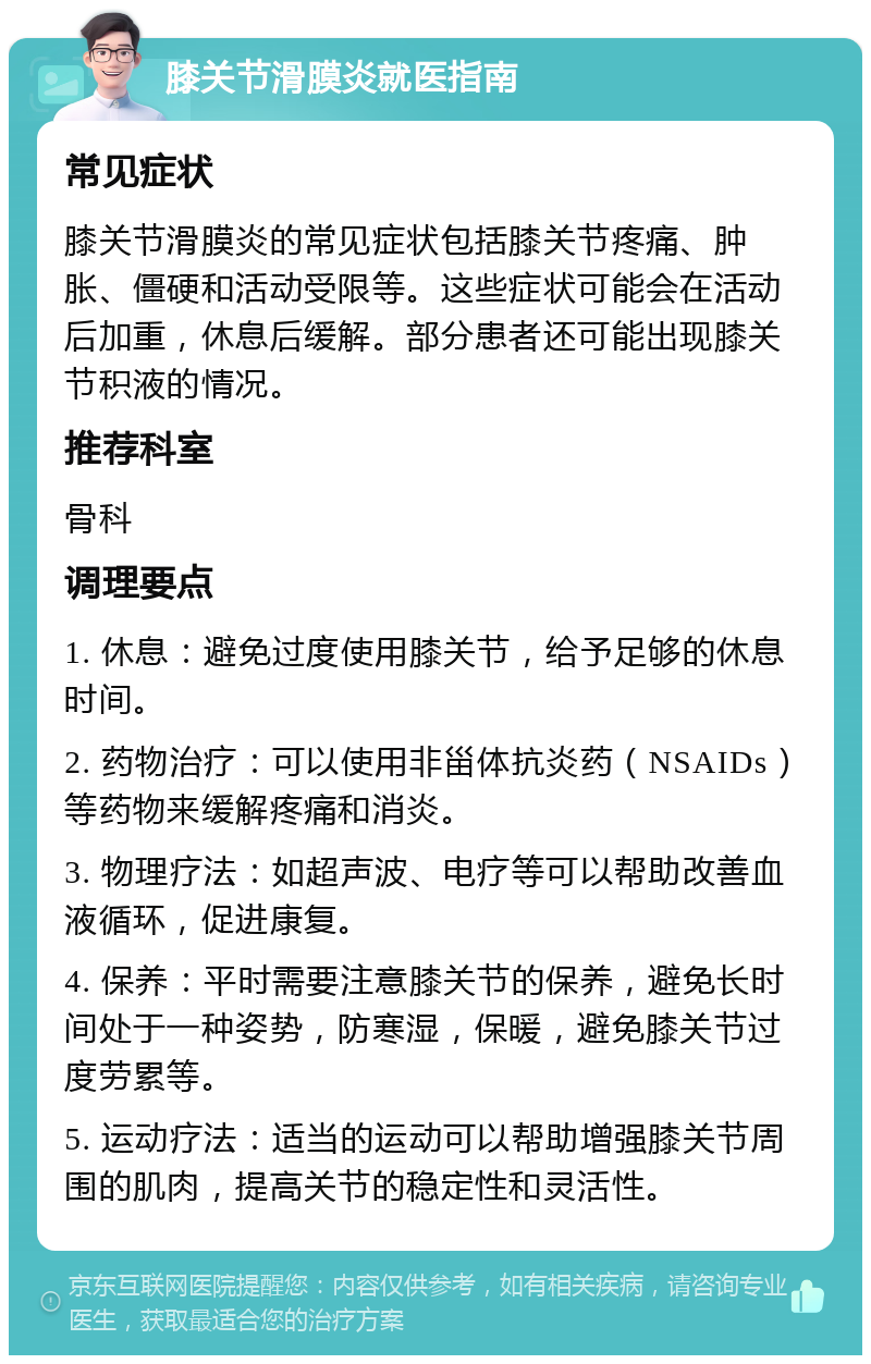 膝关节滑膜炎就医指南 常见症状 膝关节滑膜炎的常见症状包括膝关节疼痛、肿胀、僵硬和活动受限等。这些症状可能会在活动后加重，休息后缓解。部分患者还可能出现膝关节积液的情况。 推荐科室 骨科 调理要点 1. 休息：避免过度使用膝关节，给予足够的休息时间。 2. 药物治疗：可以使用非甾体抗炎药（NSAIDs）等药物来缓解疼痛和消炎。 3. 物理疗法：如超声波、电疗等可以帮助改善血液循环，促进康复。 4. 保养：平时需要注意膝关节的保养，避免长时间处于一种姿势，防寒湿，保暖，避免膝关节过度劳累等。 5. 运动疗法：适当的运动可以帮助增强膝关节周围的肌肉，提高关节的稳定性和灵活性。