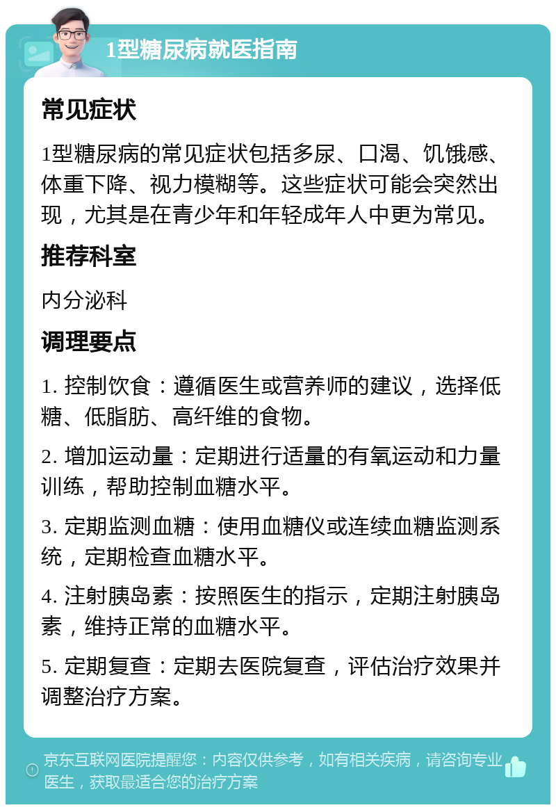 1型糖尿病就医指南 常见症状 1型糖尿病的常见症状包括多尿、口渴、饥饿感、体重下降、视力模糊等。这些症状可能会突然出现，尤其是在青少年和年轻成年人中更为常见。 推荐科室 内分泌科 调理要点 1. 控制饮食：遵循医生或营养师的建议，选择低糖、低脂肪、高纤维的食物。 2. 增加运动量：定期进行适量的有氧运动和力量训练，帮助控制血糖水平。 3. 定期监测血糖：使用血糖仪或连续血糖监测系统，定期检查血糖水平。 4. 注射胰岛素：按照医生的指示，定期注射胰岛素，维持正常的血糖水平。 5. 定期复查：定期去医院复查，评估治疗效果并调整治疗方案。