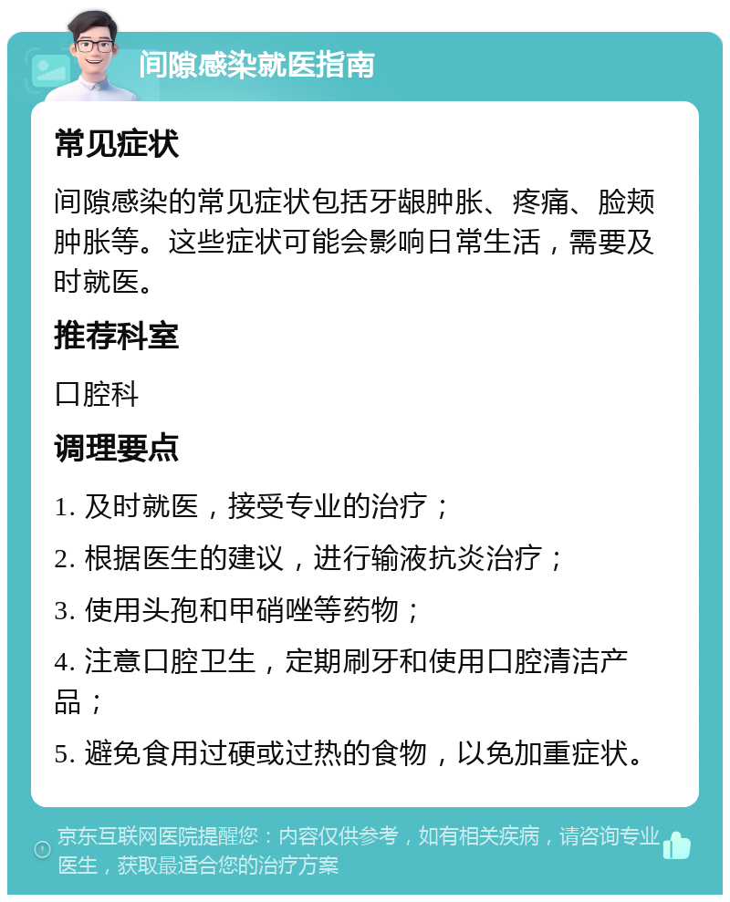 间隙感染就医指南 常见症状 间隙感染的常见症状包括牙龈肿胀、疼痛、脸颊肿胀等。这些症状可能会影响日常生活，需要及时就医。 推荐科室 口腔科 调理要点 1. 及时就医，接受专业的治疗； 2. 根据医生的建议，进行输液抗炎治疗； 3. 使用头孢和甲硝唑等药物； 4. 注意口腔卫生，定期刷牙和使用口腔清洁产品； 5. 避免食用过硬或过热的食物，以免加重症状。