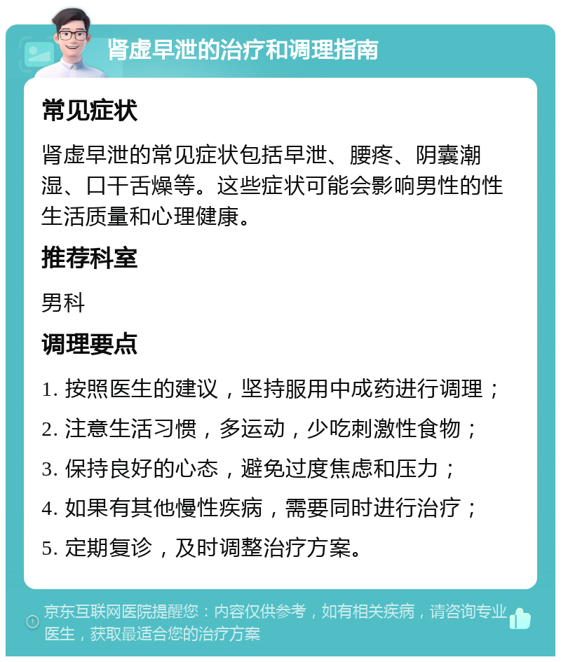 肾虚早泄的治疗和调理指南 常见症状 肾虚早泄的常见症状包括早泄、腰疼、阴囊潮湿、口干舌燥等。这些症状可能会影响男性的性生活质量和心理健康。 推荐科室 男科 调理要点 1. 按照医生的建议，坚持服用中成药进行调理； 2. 注意生活习惯，多运动，少吃刺激性食物； 3. 保持良好的心态，避免过度焦虑和压力； 4. 如果有其他慢性疾病，需要同时进行治疗； 5. 定期复诊，及时调整治疗方案。