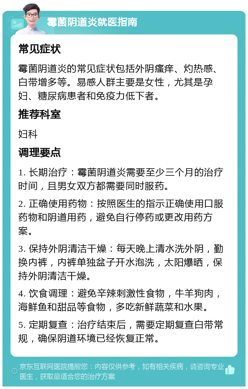 霉菌阴道炎就医指南 常见症状 霉菌阴道炎的常见症状包括外阴瘙痒、灼热感、白带增多等。易感人群主要是女性，尤其是孕妇、糖尿病患者和免疫力低下者。 推荐科室 妇科 调理要点 1. 长期治疗：霉菌阴道炎需要至少三个月的治疗时间，且男女双方都需要同时服药。 2. 正确使用药物：按照医生的指示正确使用口服药物和阴道用药，避免自行停药或更改用药方案。 3. 保持外阴清洁干燥：每天晚上清水洗外阴，勤换内裤，内裤单独盆子开水泡洗，太阳爆晒，保持外阴清洁干燥。 4. 饮食调理：避免辛辣刺激性食物，牛羊狗肉，海鲜鱼和甜品等食物，多吃新鲜蔬菜和水果。 5. 定期复查：治疗结束后，需要定期复查白带常规，确保阴道环境已经恢复正常。