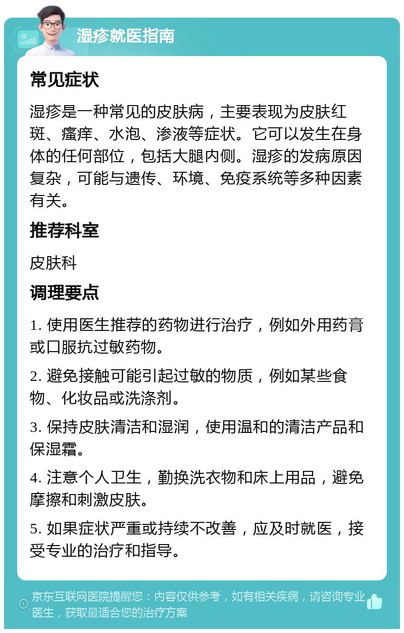 湿疹就医指南 常见症状 湿疹是一种常见的皮肤病，主要表现为皮肤红斑、瘙痒、水泡、渗液等症状。它可以发生在身体的任何部位，包括大腿内侧。湿疹的发病原因复杂，可能与遗传、环境、免疫系统等多种因素有关。 推荐科室 皮肤科 调理要点 1. 使用医生推荐的药物进行治疗，例如外用药膏或口服抗过敏药物。 2. 避免接触可能引起过敏的物质，例如某些食物、化妆品或洗涤剂。 3. 保持皮肤清洁和湿润，使用温和的清洁产品和保湿霜。 4. 注意个人卫生，勤换洗衣物和床上用品，避免摩擦和刺激皮肤。 5. 如果症状严重或持续不改善，应及时就医，接受专业的治疗和指导。