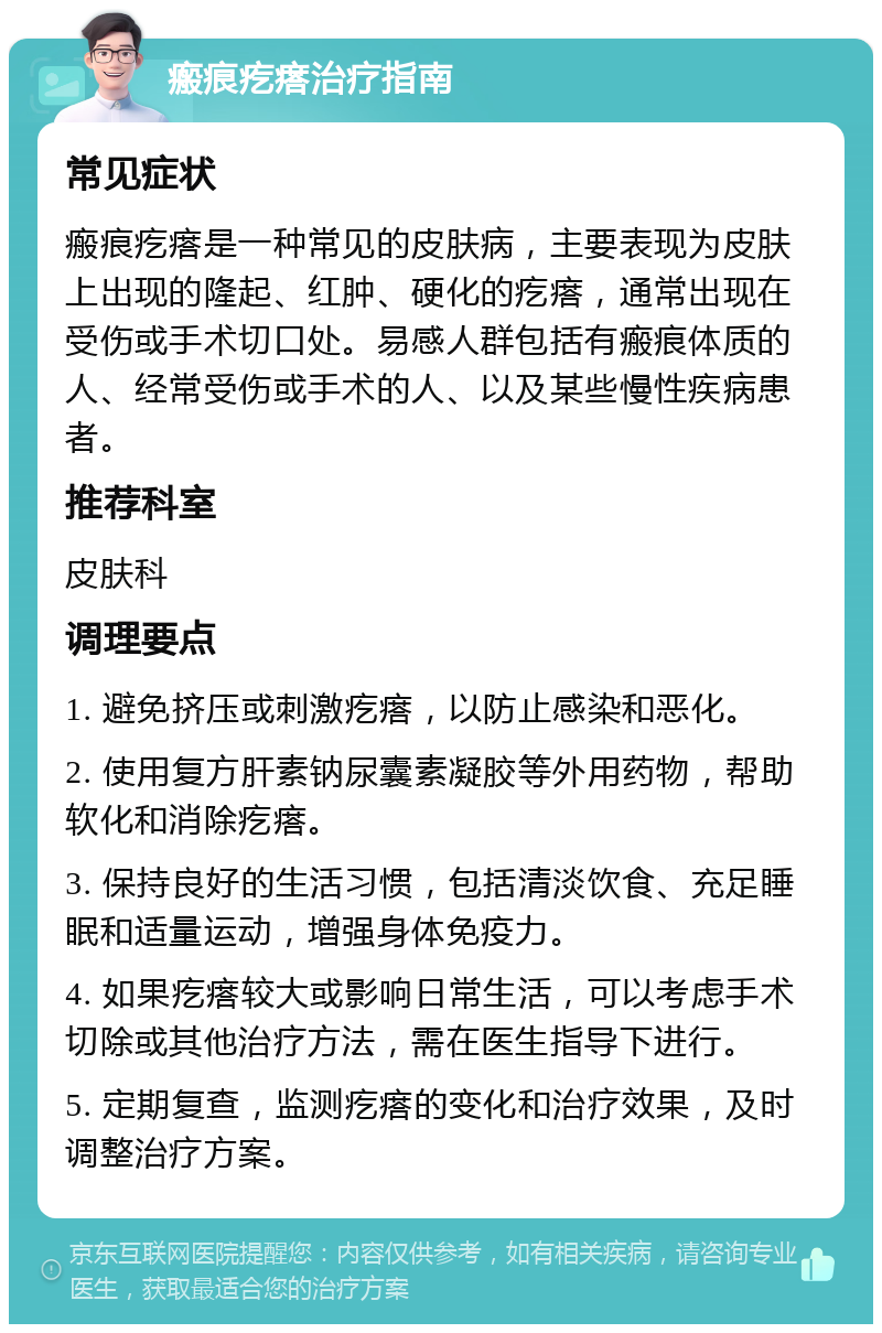 瘢痕疙瘩治疗指南 常见症状 瘢痕疙瘩是一种常见的皮肤病，主要表现为皮肤上出现的隆起、红肿、硬化的疙瘩，通常出现在受伤或手术切口处。易感人群包括有瘢痕体质的人、经常受伤或手术的人、以及某些慢性疾病患者。 推荐科室 皮肤科 调理要点 1. 避免挤压或刺激疙瘩，以防止感染和恶化。 2. 使用复方肝素钠尿囊素凝胶等外用药物，帮助软化和消除疙瘩。 3. 保持良好的生活习惯，包括清淡饮食、充足睡眠和适量运动，增强身体免疫力。 4. 如果疙瘩较大或影响日常生活，可以考虑手术切除或其他治疗方法，需在医生指导下进行。 5. 定期复查，监测疙瘩的变化和治疗效果，及时调整治疗方案。