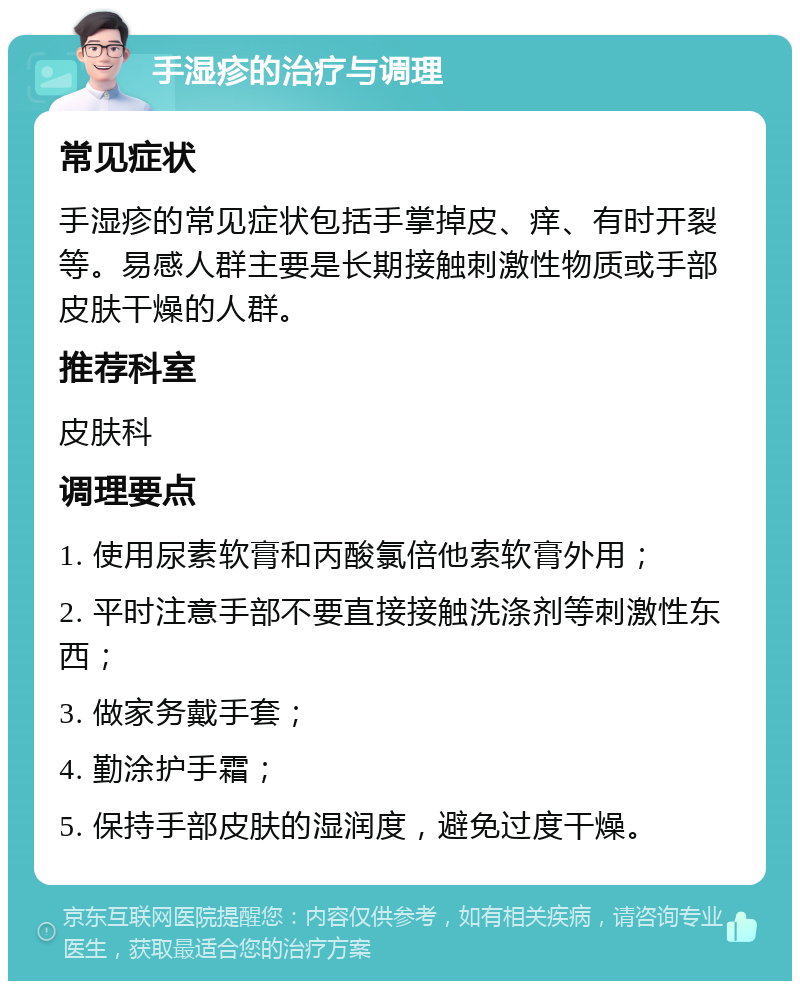 手湿疹的治疗与调理 常见症状 手湿疹的常见症状包括手掌掉皮、痒、有时开裂等。易感人群主要是长期接触刺激性物质或手部皮肤干燥的人群。 推荐科室 皮肤科 调理要点 1. 使用尿素软膏和丙酸氯倍他索软膏外用； 2. 平时注意手部不要直接接触洗涤剂等刺激性东西； 3. 做家务戴手套； 4. 勤涂护手霜； 5. 保持手部皮肤的湿润度，避免过度干燥。