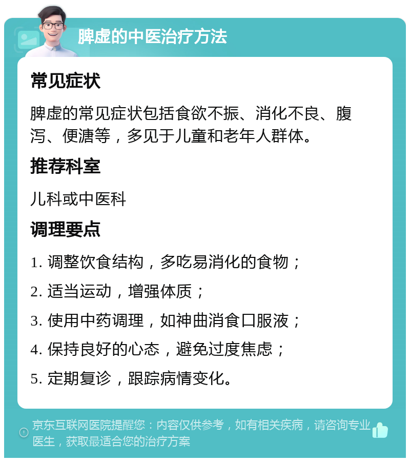 脾虚的中医治疗方法 常见症状 脾虚的常见症状包括食欲不振、消化不良、腹泻、便溏等，多见于儿童和老年人群体。 推荐科室 儿科或中医科 调理要点 1. 调整饮食结构，多吃易消化的食物； 2. 适当运动，增强体质； 3. 使用中药调理，如神曲消食口服液； 4. 保持良好的心态，避免过度焦虑； 5. 定期复诊，跟踪病情变化。