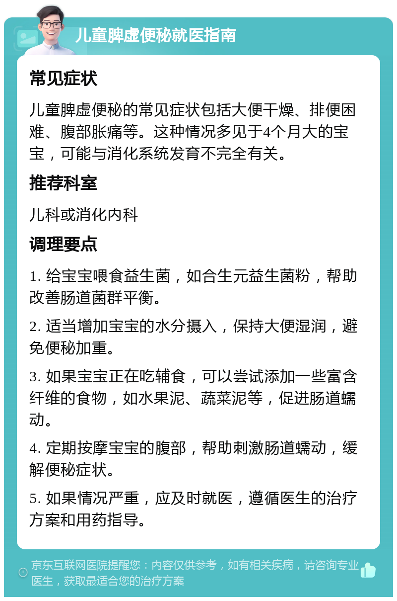 儿童脾虚便秘就医指南 常见症状 儿童脾虚便秘的常见症状包括大便干燥、排便困难、腹部胀痛等。这种情况多见于4个月大的宝宝，可能与消化系统发育不完全有关。 推荐科室 儿科或消化内科 调理要点 1. 给宝宝喂食益生菌，如合生元益生菌粉，帮助改善肠道菌群平衡。 2. 适当增加宝宝的水分摄入，保持大便湿润，避免便秘加重。 3. 如果宝宝正在吃辅食，可以尝试添加一些富含纤维的食物，如水果泥、蔬菜泥等，促进肠道蠕动。 4. 定期按摩宝宝的腹部，帮助刺激肠道蠕动，缓解便秘症状。 5. 如果情况严重，应及时就医，遵循医生的治疗方案和用药指导。