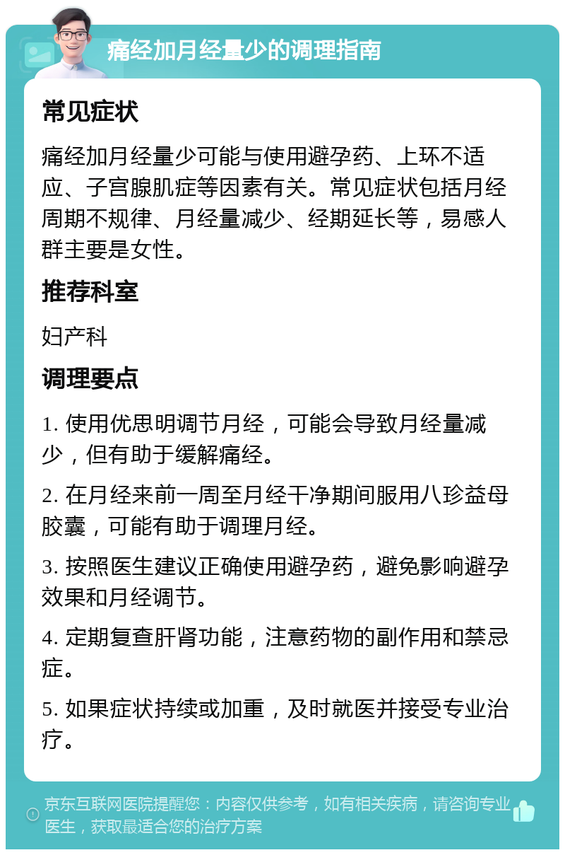 痛经加月经量少的调理指南 常见症状 痛经加月经量少可能与使用避孕药、上环不适应、子宫腺肌症等因素有关。常见症状包括月经周期不规律、月经量减少、经期延长等，易感人群主要是女性。 推荐科室 妇产科 调理要点 1. 使用优思明调节月经，可能会导致月经量减少，但有助于缓解痛经。 2. 在月经来前一周至月经干净期间服用八珍益母胶囊，可能有助于调理月经。 3. 按照医生建议正确使用避孕药，避免影响避孕效果和月经调节。 4. 定期复查肝肾功能，注意药物的副作用和禁忌症。 5. 如果症状持续或加重，及时就医并接受专业治疗。