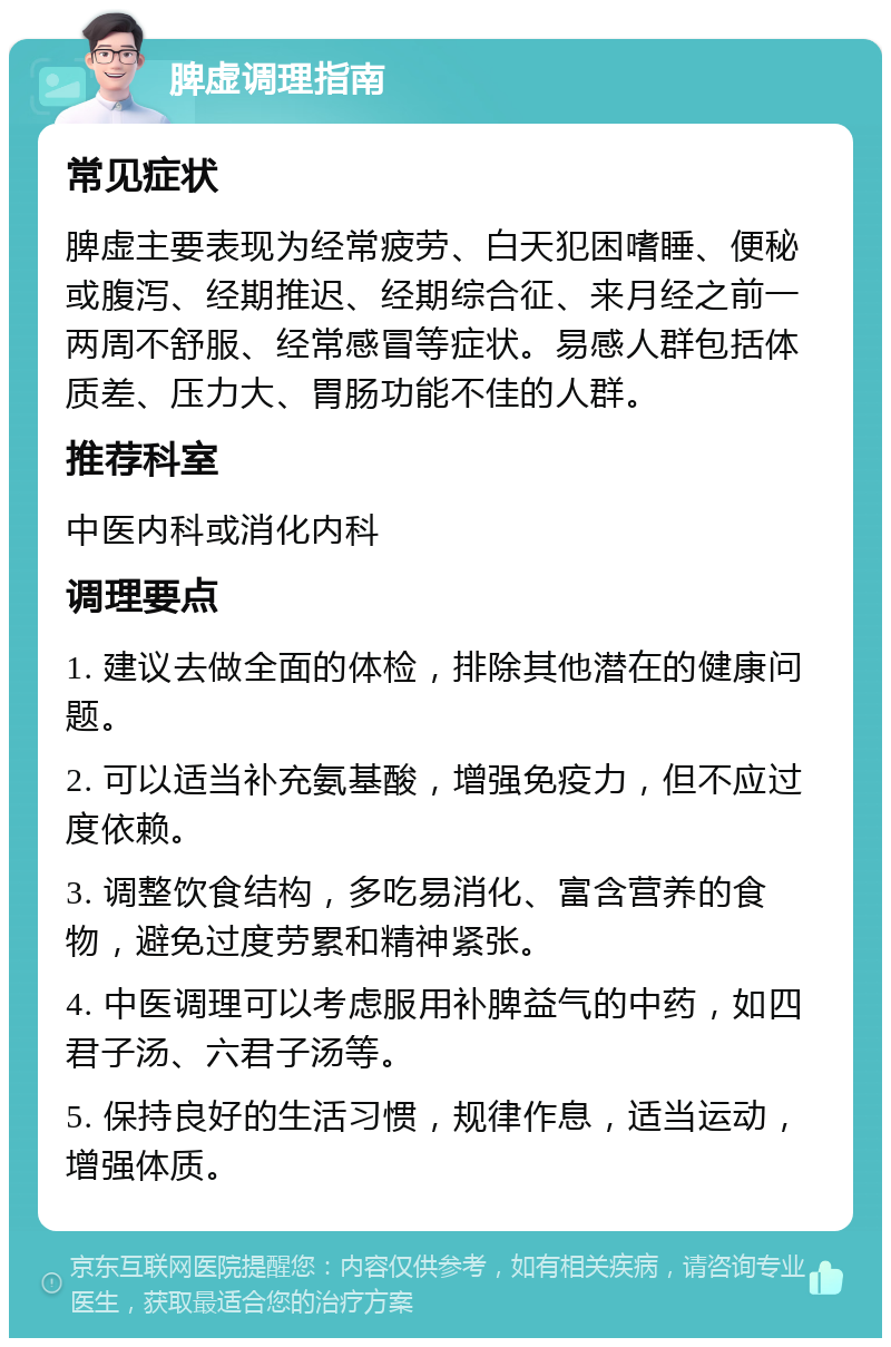 脾虚调理指南 常见症状 脾虚主要表现为经常疲劳、白天犯困嗜睡、便秘或腹泻、经期推迟、经期综合征、来月经之前一两周不舒服、经常感冒等症状。易感人群包括体质差、压力大、胃肠功能不佳的人群。 推荐科室 中医内科或消化内科 调理要点 1. 建议去做全面的体检，排除其他潜在的健康问题。 2. 可以适当补充氨基酸，增强免疫力，但不应过度依赖。 3. 调整饮食结构，多吃易消化、富含营养的食物，避免过度劳累和精神紧张。 4. 中医调理可以考虑服用补脾益气的中药，如四君子汤、六君子汤等。 5. 保持良好的生活习惯，规律作息，适当运动，增强体质。