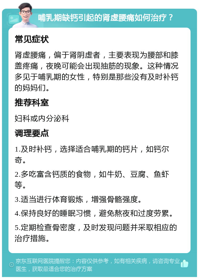 哺乳期缺钙引起的肾虚腰痛如何治疗？ 常见症状 肾虚腰痛，偏于肾阴虚者，主要表现为腰部和膝盖疼痛，夜晚可能会出现抽筋的现象。这种情况多见于哺乳期的女性，特别是那些没有及时补钙的妈妈们。 推荐科室 妇科或内分泌科 调理要点 1.及时补钙，选择适合哺乳期的钙片，如钙尔奇。 2.多吃富含钙质的食物，如牛奶、豆腐、鱼虾等。 3.适当进行体育锻炼，增强骨骼强度。 4.保持良好的睡眠习惯，避免熬夜和过度劳累。 5.定期检查骨密度，及时发现问题并采取相应的治疗措施。