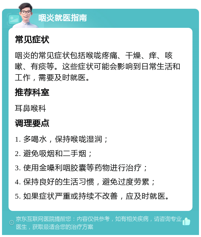 咽炎就医指南 常见症状 咽炎的常见症状包括喉咙疼痛、干燥、痒、咳嗽、有痰等。这些症状可能会影响到日常生活和工作，需要及时就医。 推荐科室 耳鼻喉科 调理要点 1. 多喝水，保持喉咙湿润； 2. 避免吸烟和二手烟； 3. 使用金嗓利咽胶囊等药物进行治疗； 4. 保持良好的生活习惯，避免过度劳累； 5. 如果症状严重或持续不改善，应及时就医。