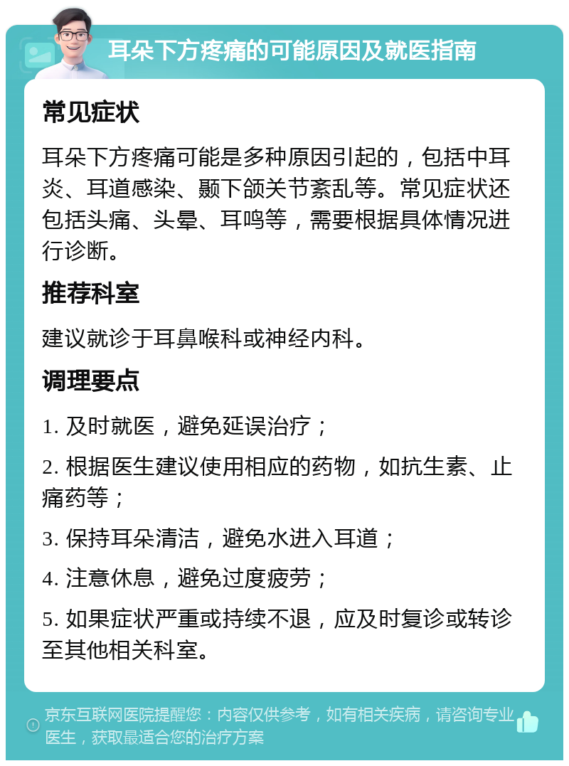 耳朵下方疼痛的可能原因及就医指南 常见症状 耳朵下方疼痛可能是多种原因引起的，包括中耳炎、耳道感染、颞下颌关节紊乱等。常见症状还包括头痛、头晕、耳鸣等，需要根据具体情况进行诊断。 推荐科室 建议就诊于耳鼻喉科或神经内科。 调理要点 1. 及时就医，避免延误治疗； 2. 根据医生建议使用相应的药物，如抗生素、止痛药等； 3. 保持耳朵清洁，避免水进入耳道； 4. 注意休息，避免过度疲劳； 5. 如果症状严重或持续不退，应及时复诊或转诊至其他相关科室。