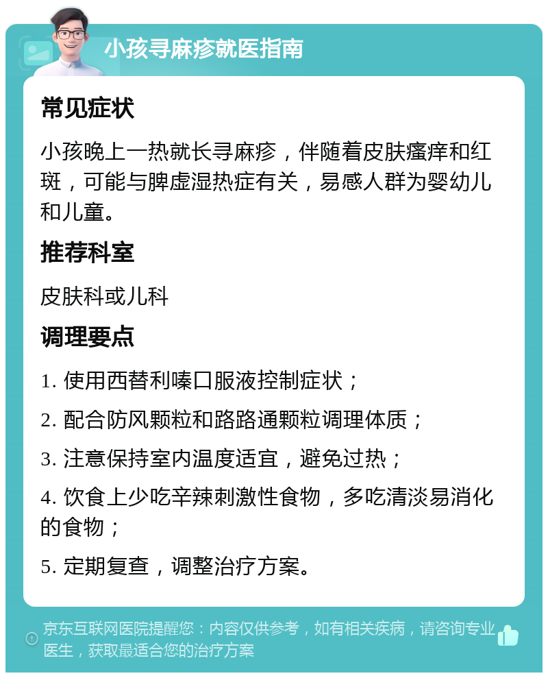 小孩寻麻疹就医指南 常见症状 小孩晚上一热就长寻麻疹，伴随着皮肤瘙痒和红斑，可能与脾虚湿热症有关，易感人群为婴幼儿和儿童。 推荐科室 皮肤科或儿科 调理要点 1. 使用西替利嗪口服液控制症状； 2. 配合防风颗粒和路路通颗粒调理体质； 3. 注意保持室内温度适宜，避免过热； 4. 饮食上少吃辛辣刺激性食物，多吃清淡易消化的食物； 5. 定期复查，调整治疗方案。