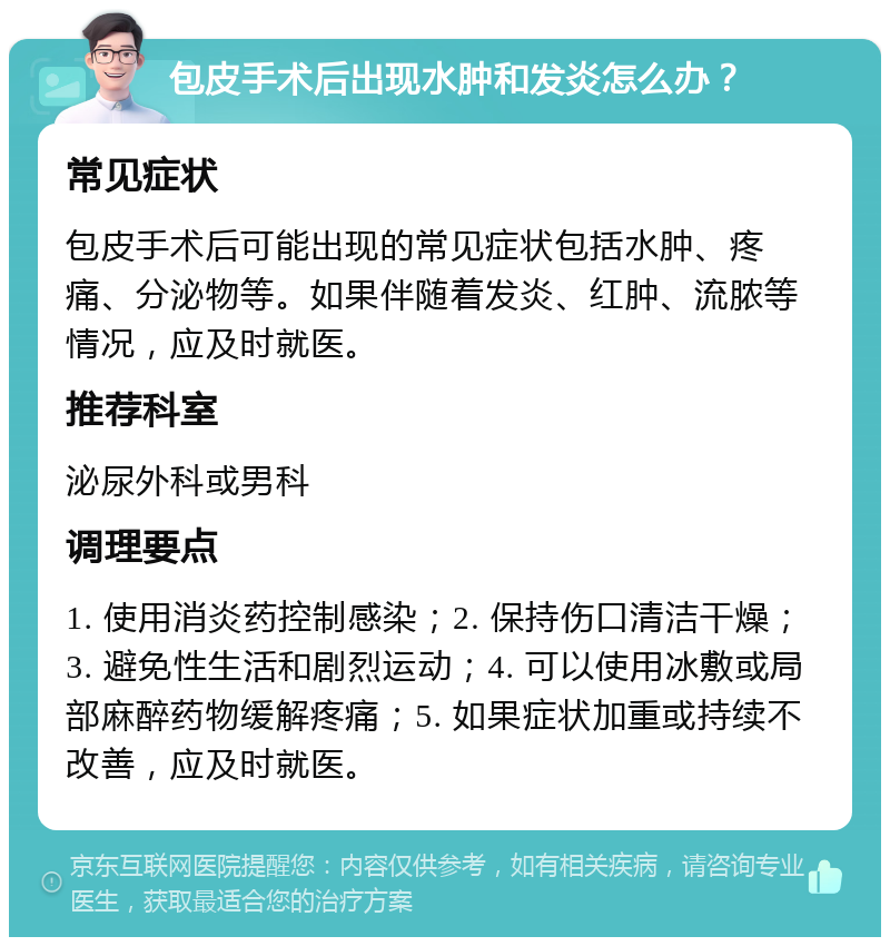 包皮手术后出现水肿和发炎怎么办？ 常见症状 包皮手术后可能出现的常见症状包括水肿、疼痛、分泌物等。如果伴随着发炎、红肿、流脓等情况，应及时就医。 推荐科室 泌尿外科或男科 调理要点 1. 使用消炎药控制感染；2. 保持伤口清洁干燥；3. 避免性生活和剧烈运动；4. 可以使用冰敷或局部麻醉药物缓解疼痛；5. 如果症状加重或持续不改善，应及时就医。