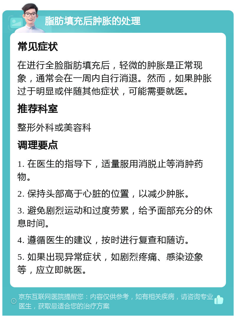 脂肪填充后肿胀的处理 常见症状 在进行全脸脂肪填充后，轻微的肿胀是正常现象，通常会在一周内自行消退。然而，如果肿胀过于明显或伴随其他症状，可能需要就医。 推荐科室 整形外科或美容科 调理要点 1. 在医生的指导下，适量服用消脱止等消肿药物。 2. 保持头部高于心脏的位置，以减少肿胀。 3. 避免剧烈运动和过度劳累，给予面部充分的休息时间。 4. 遵循医生的建议，按时进行复查和随访。 5. 如果出现异常症状，如剧烈疼痛、感染迹象等，应立即就医。