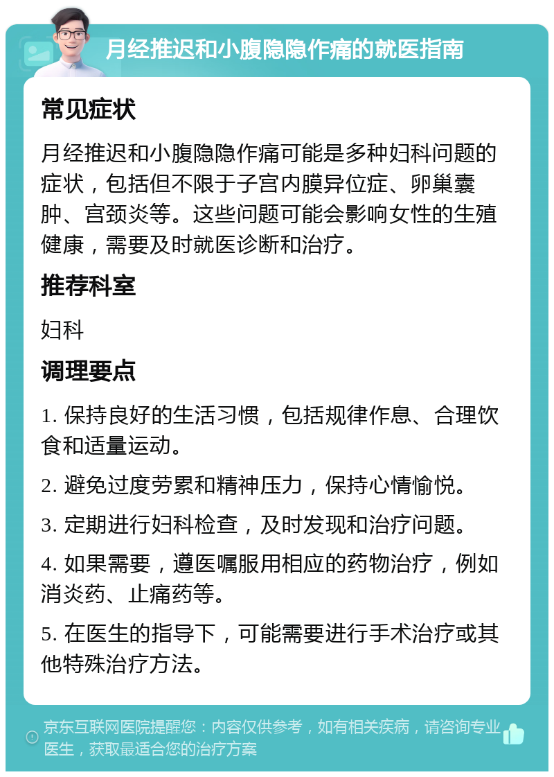 月经推迟和小腹隐隐作痛的就医指南 常见症状 月经推迟和小腹隐隐作痛可能是多种妇科问题的症状，包括但不限于子宫内膜异位症、卵巢囊肿、宫颈炎等。这些问题可能会影响女性的生殖健康，需要及时就医诊断和治疗。 推荐科室 妇科 调理要点 1. 保持良好的生活习惯，包括规律作息、合理饮食和适量运动。 2. 避免过度劳累和精神压力，保持心情愉悦。 3. 定期进行妇科检查，及时发现和治疗问题。 4. 如果需要，遵医嘱服用相应的药物治疗，例如消炎药、止痛药等。 5. 在医生的指导下，可能需要进行手术治疗或其他特殊治疗方法。