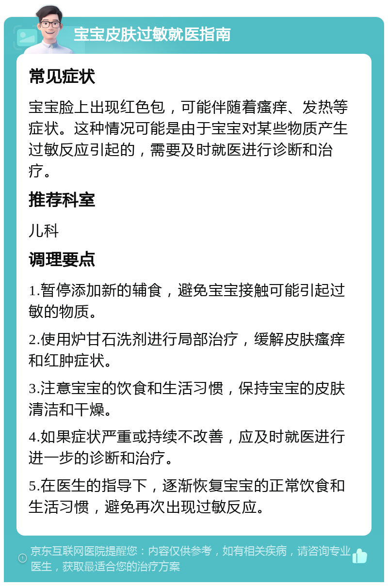 宝宝皮肤过敏就医指南 常见症状 宝宝脸上出现红色包，可能伴随着瘙痒、发热等症状。这种情况可能是由于宝宝对某些物质产生过敏反应引起的，需要及时就医进行诊断和治疗。 推荐科室 儿科 调理要点 1.暂停添加新的辅食，避免宝宝接触可能引起过敏的物质。 2.使用炉甘石洗剂进行局部治疗，缓解皮肤瘙痒和红肿症状。 3.注意宝宝的饮食和生活习惯，保持宝宝的皮肤清洁和干燥。 4.如果症状严重或持续不改善，应及时就医进行进一步的诊断和治疗。 5.在医生的指导下，逐渐恢复宝宝的正常饮食和生活习惯，避免再次出现过敏反应。