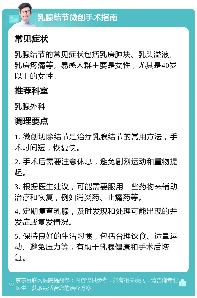 乳腺结节微创手术指南 常见症状 乳腺结节的常见症状包括乳房肿块、乳头溢液、乳房疼痛等。易感人群主要是女性，尤其是40岁以上的女性。 推荐科室 乳腺外科 调理要点 1. 微创切除结节是治疗乳腺结节的常用方法，手术时间短，恢复快。 2. 手术后需要注意休息，避免剧烈运动和重物提起。 3. 根据医生建议，可能需要服用一些药物来辅助治疗和恢复，例如消炎药、止痛药等。 4. 定期复查乳腺，及时发现和处理可能出现的并发症或复发情况。 5. 保持良好的生活习惯，包括合理饮食、适量运动、避免压力等，有助于乳腺健康和手术后恢复。