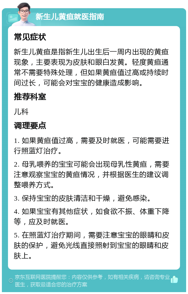 新生儿黄疸就医指南 常见症状 新生儿黄疸是指新生儿出生后一周内出现的黄疸现象，主要表现为皮肤和眼白发黄。轻度黄疸通常不需要特殊处理，但如果黄疸值过高或持续时间过长，可能会对宝宝的健康造成影响。 推荐科室 儿科 调理要点 1. 如果黄疸值过高，需要及时就医，可能需要进行照蓝灯治疗。 2. 母乳喂养的宝宝可能会出现母乳性黄疸，需要注意观察宝宝的黄疸情况，并根据医生的建议调整喂养方式。 3. 保持宝宝的皮肤清洁和干燥，避免感染。 4. 如果宝宝有其他症状，如食欲不振、体重下降等，应及时就医。 5. 在照蓝灯治疗期间，需要注意宝宝的眼睛和皮肤的保护，避免光线直接照射到宝宝的眼睛和皮肤上。