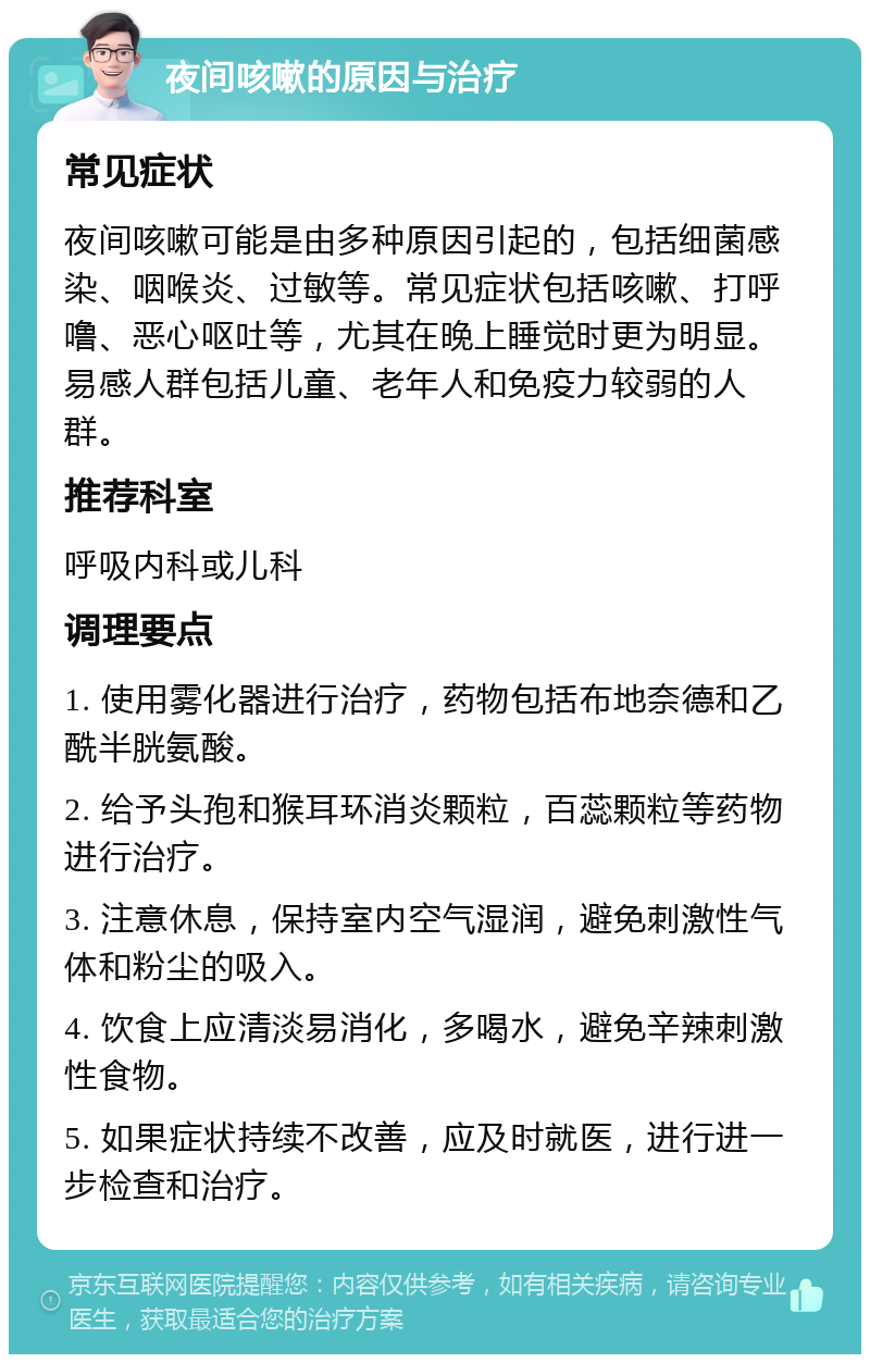 夜间咳嗽的原因与治疗 常见症状 夜间咳嗽可能是由多种原因引起的，包括细菌感染、咽喉炎、过敏等。常见症状包括咳嗽、打呼噜、恶心呕吐等，尤其在晚上睡觉时更为明显。易感人群包括儿童、老年人和免疫力较弱的人群。 推荐科室 呼吸内科或儿科 调理要点 1. 使用雾化器进行治疗，药物包括布地奈德和乙酰半胱氨酸。 2. 给予头孢和猴耳环消炎颗粒，百蕊颗粒等药物进行治疗。 3. 注意休息，保持室内空气湿润，避免刺激性气体和粉尘的吸入。 4. 饮食上应清淡易消化，多喝水，避免辛辣刺激性食物。 5. 如果症状持续不改善，应及时就医，进行进一步检查和治疗。