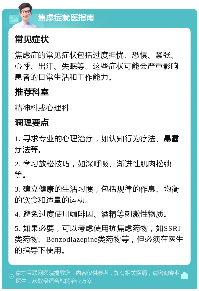 焦虑症就医指南 常见症状 焦虑症的常见症状包括过度担忧、恐惧、紧张、心悸、出汗、失眠等。这些症状可能会严重影响患者的日常生活和工作能力。 推荐科室 精神科或心理科 调理要点 1. 寻求专业的心理治疗，如认知行为疗法、暴露疗法等。 2. 学习放松技巧，如深呼吸、渐进性肌肉松弛等。 3. 建立健康的生活习惯，包括规律的作息、均衡的饮食和适量的运动。 4. 避免过度使用咖啡因、酒精等刺激性物质。 5. 如果必要，可以考虑使用抗焦虑药物，如SSRI类药物、Benzodiazepine类药物等，但必须在医生的指导下使用。