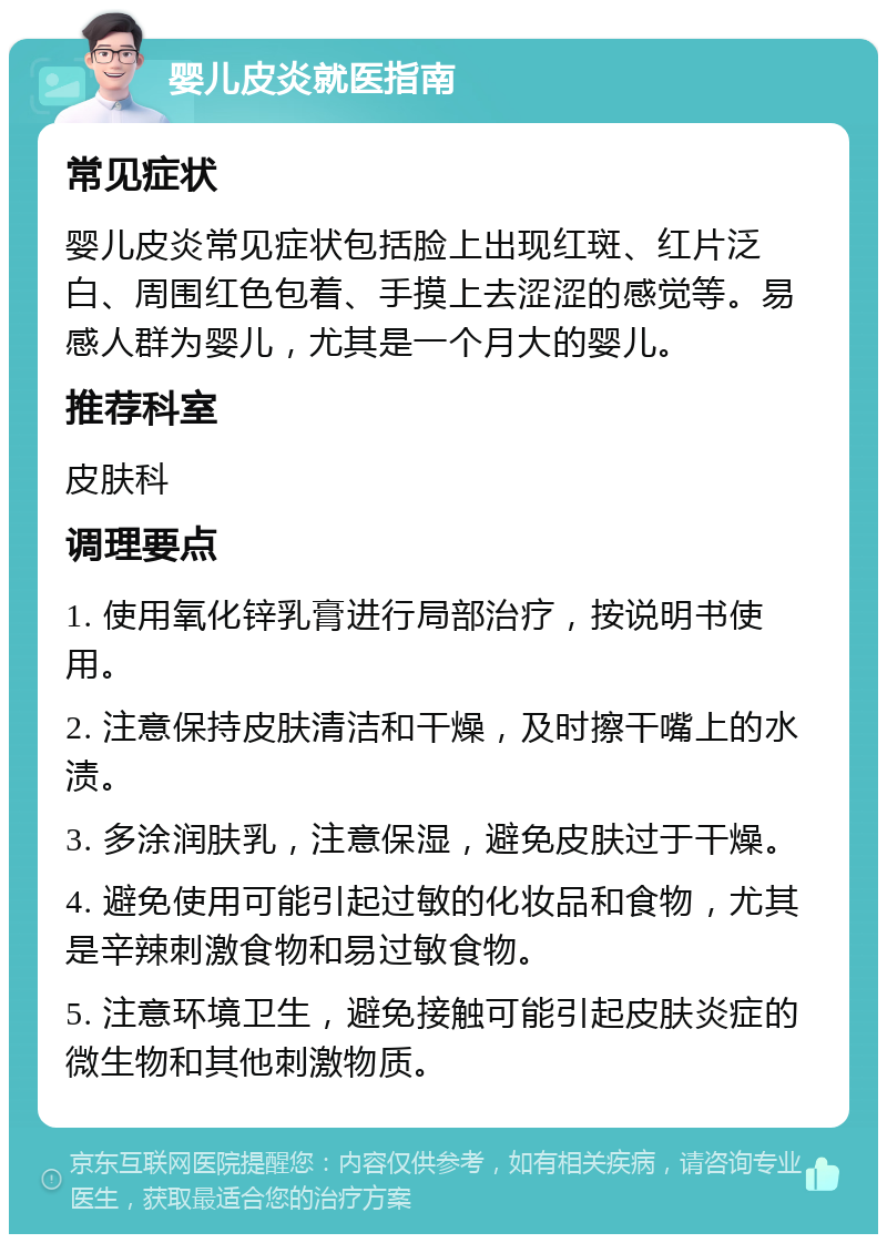 婴儿皮炎就医指南 常见症状 婴儿皮炎常见症状包括脸上出现红斑、红片泛白、周围红色包着、手摸上去涩涩的感觉等。易感人群为婴儿，尤其是一个月大的婴儿。 推荐科室 皮肤科 调理要点 1. 使用氧化锌乳膏进行局部治疗，按说明书使用。 2. 注意保持皮肤清洁和干燥，及时擦干嘴上的水渍。 3. 多涂润肤乳，注意保湿，避免皮肤过于干燥。 4. 避免使用可能引起过敏的化妆品和食物，尤其是辛辣刺激食物和易过敏食物。 5. 注意环境卫生，避免接触可能引起皮肤炎症的微生物和其他刺激物质。