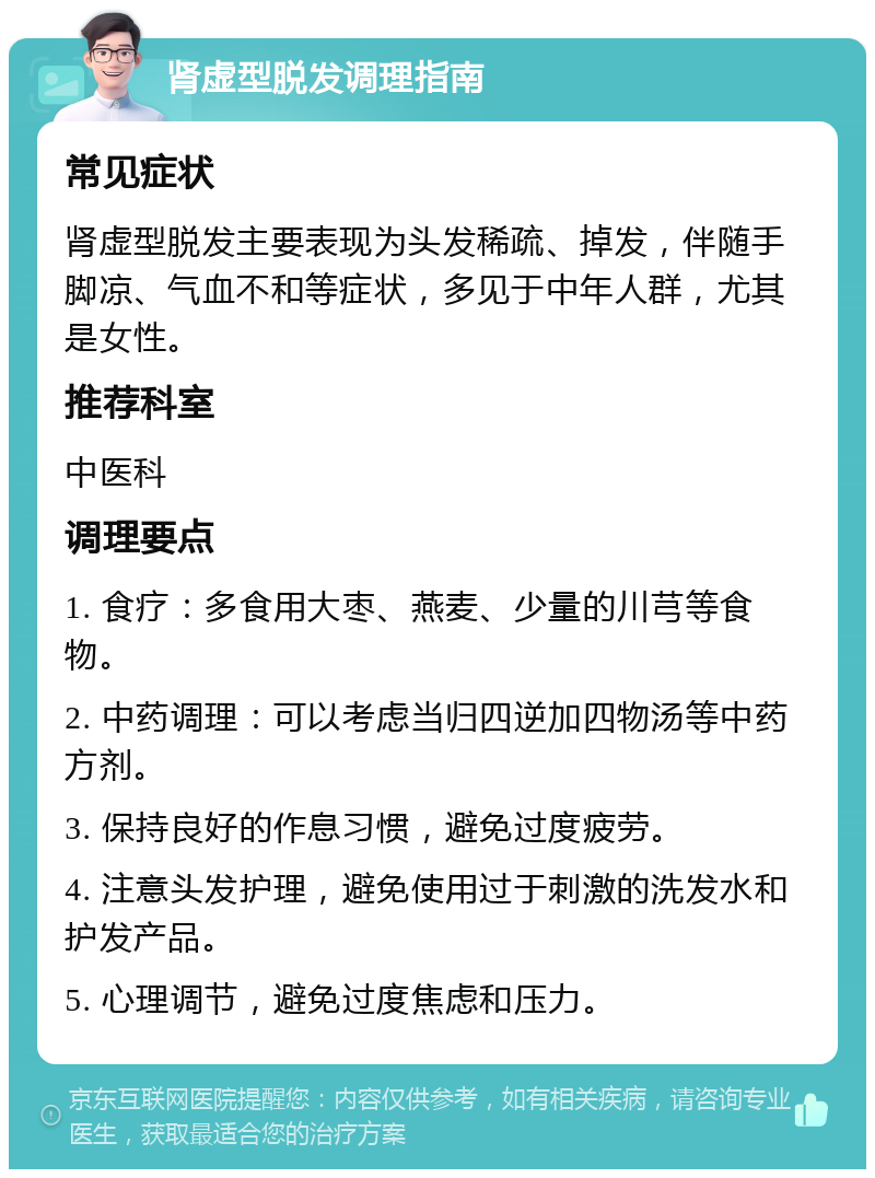 肾虚型脱发调理指南 常见症状 肾虚型脱发主要表现为头发稀疏、掉发，伴随手脚凉、气血不和等症状，多见于中年人群，尤其是女性。 推荐科室 中医科 调理要点 1. 食疗：多食用大枣、燕麦、少量的川芎等食物。 2. 中药调理：可以考虑当归四逆加四物汤等中药方剂。 3. 保持良好的作息习惯，避免过度疲劳。 4. 注意头发护理，避免使用过于刺激的洗发水和护发产品。 5. 心理调节，避免过度焦虑和压力。