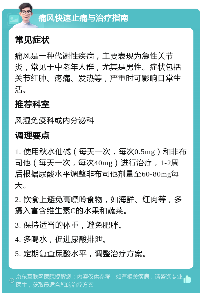 痛风快速止痛与治疗指南 常见症状 痛风是一种代谢性疾病，主要表现为急性关节炎，常见于中老年人群，尤其是男性。症状包括关节红肿、疼痛、发热等，严重时可影响日常生活。 推荐科室 风湿免疫科或内分泌科 调理要点 1. 使用秋水仙碱（每天一次，每次0.5mg）和非布司他（每天一次，每次40mg）进行治疗，1-2周后根据尿酸水平调整非布司他剂量至60-80mg每天。 2. 饮食上避免高嘌呤食物，如海鲜、红肉等，多摄入富含维生素C的水果和蔬菜。 3. 保持适当的体重，避免肥胖。 4. 多喝水，促进尿酸排泄。 5. 定期复查尿酸水平，调整治疗方案。