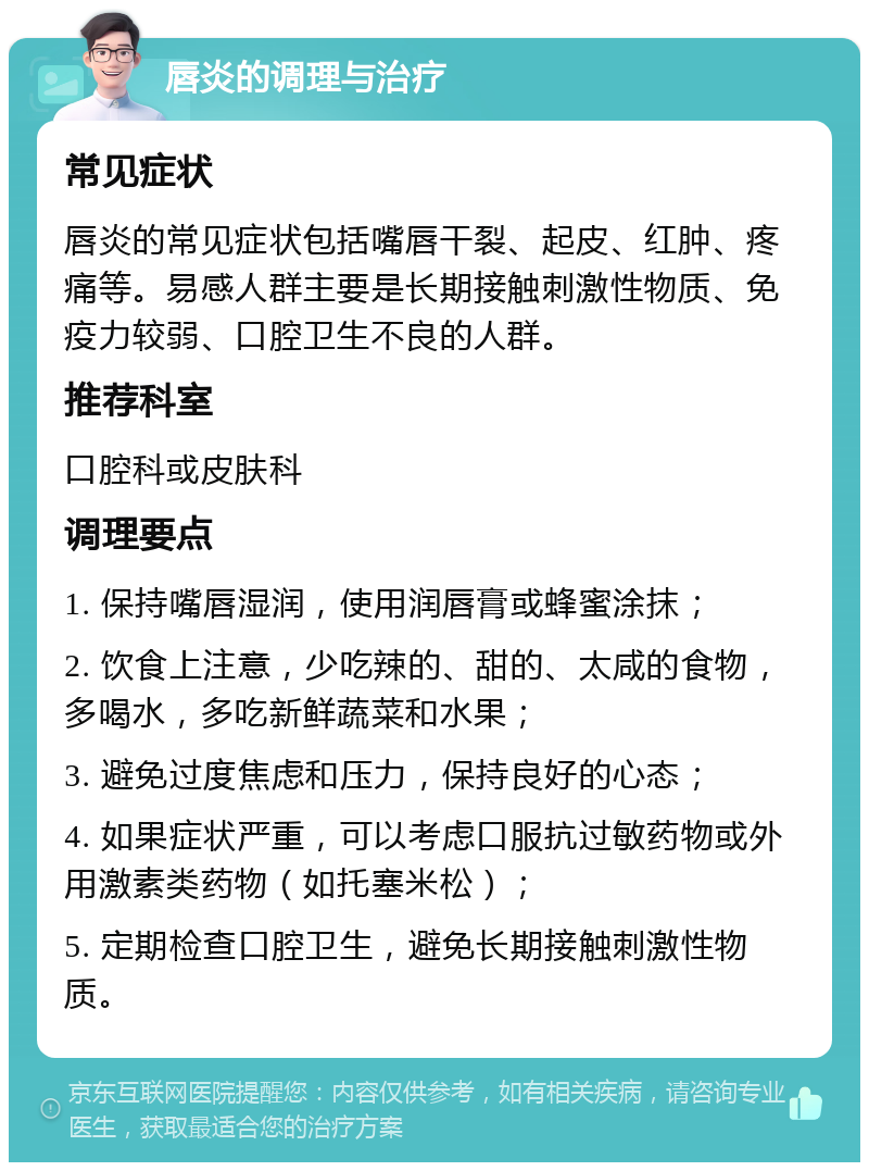 唇炎的调理与治疗 常见症状 唇炎的常见症状包括嘴唇干裂、起皮、红肿、疼痛等。易感人群主要是长期接触刺激性物质、免疫力较弱、口腔卫生不良的人群。 推荐科室 口腔科或皮肤科 调理要点 1. 保持嘴唇湿润，使用润唇膏或蜂蜜涂抹； 2. 饮食上注意，少吃辣的、甜的、太咸的食物，多喝水，多吃新鲜蔬菜和水果； 3. 避免过度焦虑和压力，保持良好的心态； 4. 如果症状严重，可以考虑口服抗过敏药物或外用激素类药物（如托塞米松）； 5. 定期检查口腔卫生，避免长期接触刺激性物质。