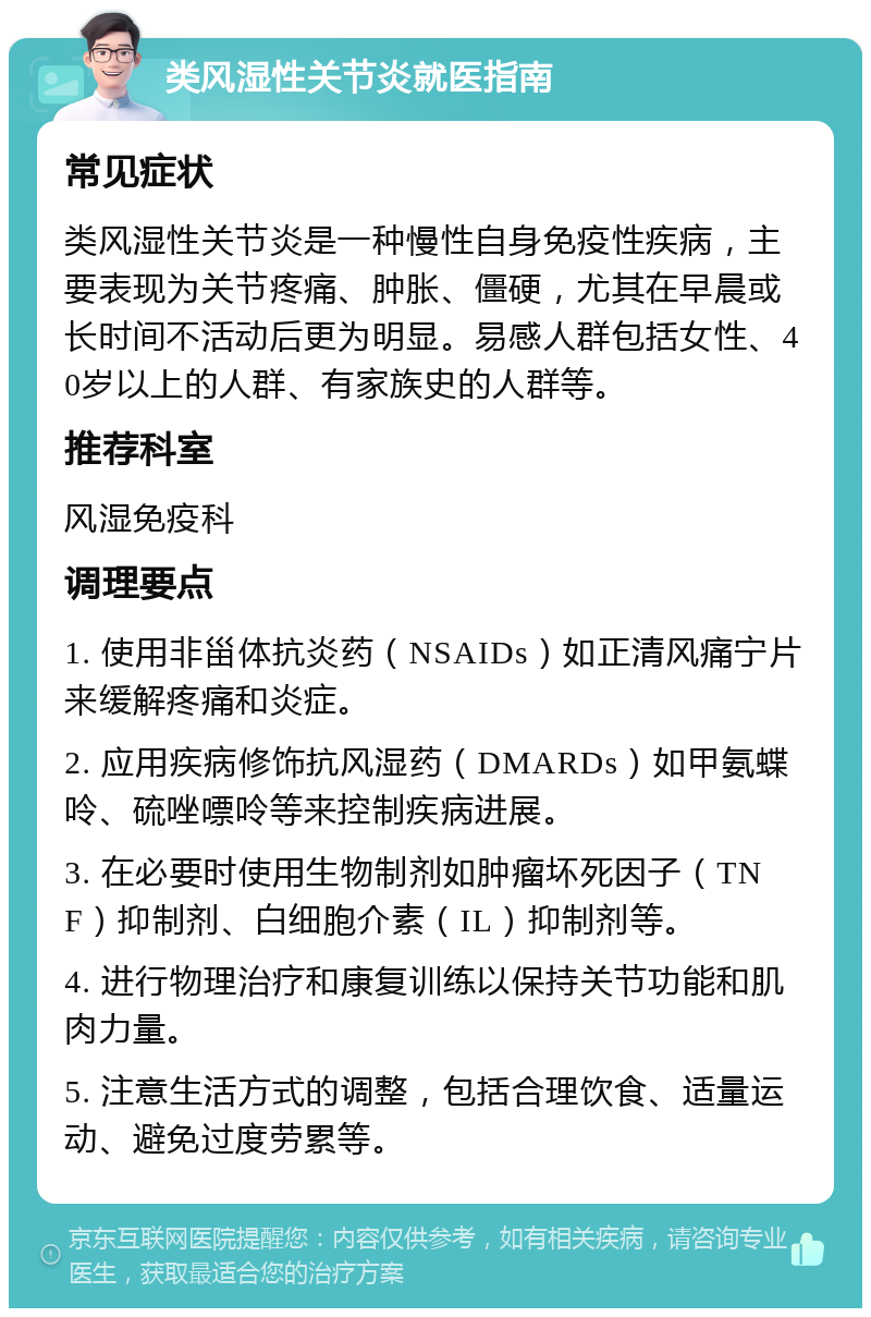 类风湿性关节炎就医指南 常见症状 类风湿性关节炎是一种慢性自身免疫性疾病，主要表现为关节疼痛、肿胀、僵硬，尤其在早晨或长时间不活动后更为明显。易感人群包括女性、40岁以上的人群、有家族史的人群等。 推荐科室 风湿免疫科 调理要点 1. 使用非甾体抗炎药（NSAIDs）如正清风痛宁片来缓解疼痛和炎症。 2. 应用疾病修饰抗风湿药（DMARDs）如甲氨蝶呤、硫唑嘌呤等来控制疾病进展。 3. 在必要时使用生物制剂如肿瘤坏死因子（TNF）抑制剂、白细胞介素（IL）抑制剂等。 4. 进行物理治疗和康复训练以保持关节功能和肌肉力量。 5. 注意生活方式的调整，包括合理饮食、适量运动、避免过度劳累等。