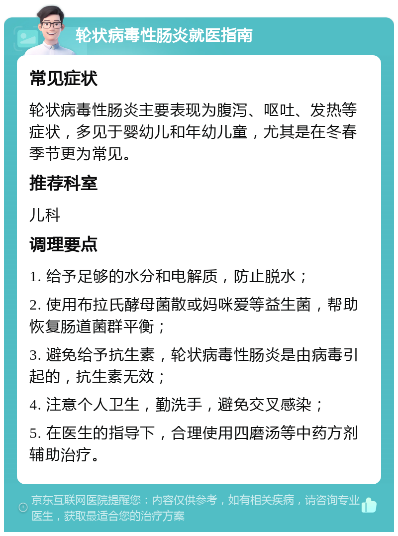 轮状病毒性肠炎就医指南 常见症状 轮状病毒性肠炎主要表现为腹泻、呕吐、发热等症状，多见于婴幼儿和年幼儿童，尤其是在冬春季节更为常见。 推荐科室 儿科 调理要点 1. 给予足够的水分和电解质，防止脱水； 2. 使用布拉氏酵母菌散或妈咪爱等益生菌，帮助恢复肠道菌群平衡； 3. 避免给予抗生素，轮状病毒性肠炎是由病毒引起的，抗生素无效； 4. 注意个人卫生，勤洗手，避免交叉感染； 5. 在医生的指导下，合理使用四磨汤等中药方剂辅助治疗。