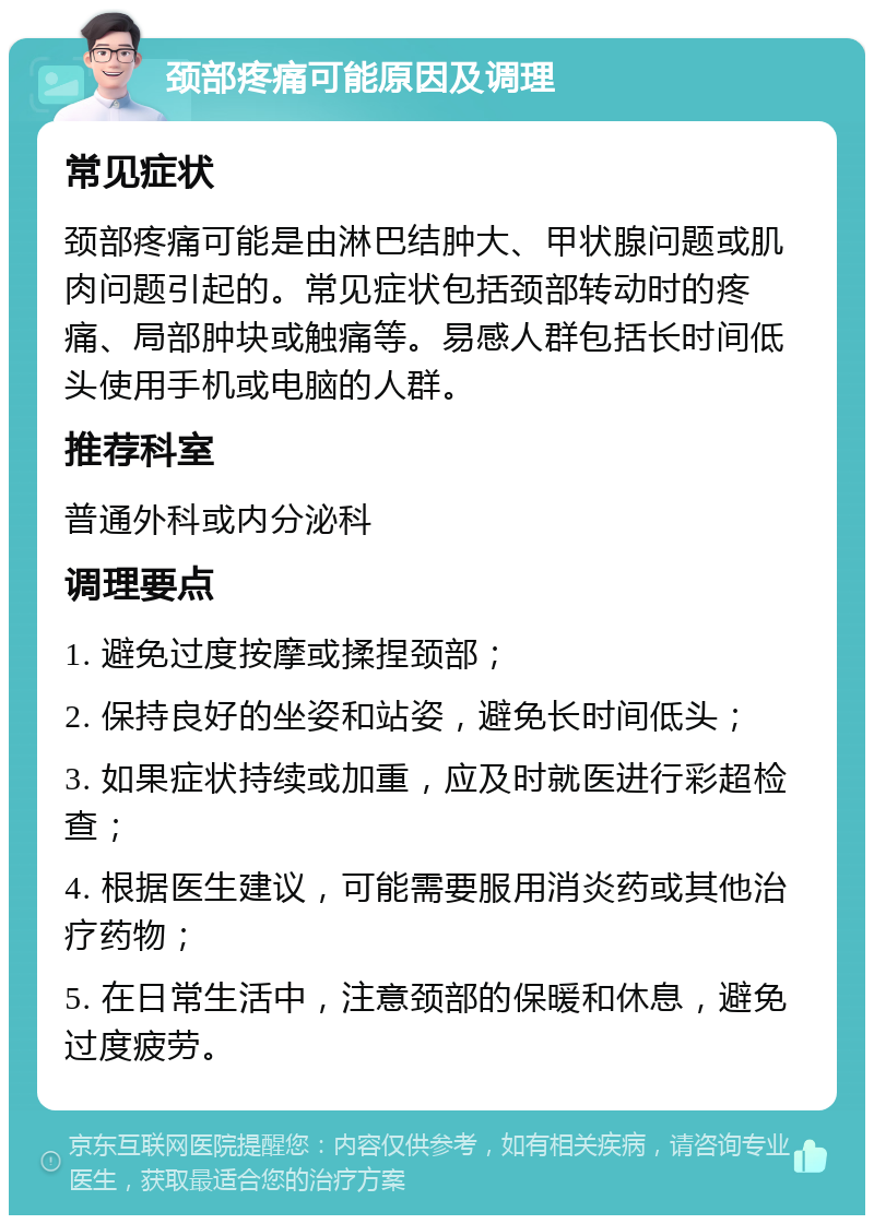 颈部疼痛可能原因及调理 常见症状 颈部疼痛可能是由淋巴结肿大、甲状腺问题或肌肉问题引起的。常见症状包括颈部转动时的疼痛、局部肿块或触痛等。易感人群包括长时间低头使用手机或电脑的人群。 推荐科室 普通外科或内分泌科 调理要点 1. 避免过度按摩或揉捏颈部； 2. 保持良好的坐姿和站姿，避免长时间低头； 3. 如果症状持续或加重，应及时就医进行彩超检查； 4. 根据医生建议，可能需要服用消炎药或其他治疗药物； 5. 在日常生活中，注意颈部的保暖和休息，避免过度疲劳。