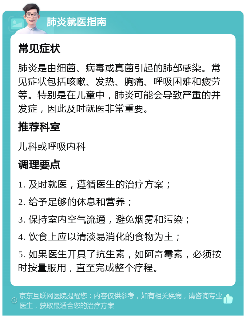 肺炎就医指南 常见症状 肺炎是由细菌、病毒或真菌引起的肺部感染。常见症状包括咳嗽、发热、胸痛、呼吸困难和疲劳等。特别是在儿童中，肺炎可能会导致严重的并发症，因此及时就医非常重要。 推荐科室 儿科或呼吸内科 调理要点 1. 及时就医，遵循医生的治疗方案； 2. 给予足够的休息和营养； 3. 保持室内空气流通，避免烟雾和污染； 4. 饮食上应以清淡易消化的食物为主； 5. 如果医生开具了抗生素，如阿奇霉素，必须按时按量服用，直至完成整个疗程。