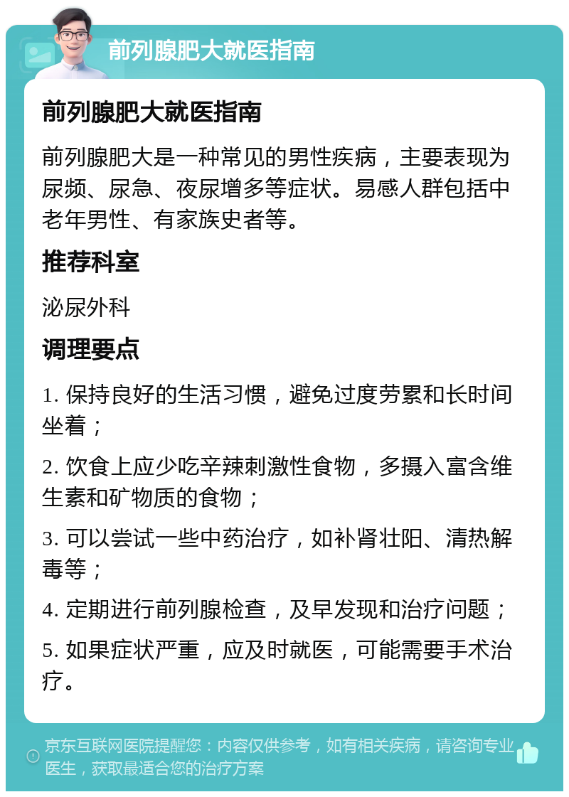 前列腺肥大就医指南 前列腺肥大就医指南 前列腺肥大是一种常见的男性疾病，主要表现为尿频、尿急、夜尿增多等症状。易感人群包括中老年男性、有家族史者等。 推荐科室 泌尿外科 调理要点 1. 保持良好的生活习惯，避免过度劳累和长时间坐着； 2. 饮食上应少吃辛辣刺激性食物，多摄入富含维生素和矿物质的食物； 3. 可以尝试一些中药治疗，如补肾壮阳、清热解毒等； 4. 定期进行前列腺检查，及早发现和治疗问题； 5. 如果症状严重，应及时就医，可能需要手术治疗。