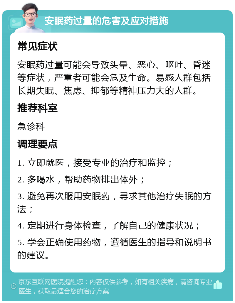 安眠药过量的危害及应对措施 常见症状 安眠药过量可能会导致头晕、恶心、呕吐、昏迷等症状，严重者可能会危及生命。易感人群包括长期失眠、焦虑、抑郁等精神压力大的人群。 推荐科室 急诊科 调理要点 1. 立即就医，接受专业的治疗和监控； 2. 多喝水，帮助药物排出体外； 3. 避免再次服用安眠药，寻求其他治疗失眠的方法； 4. 定期进行身体检查，了解自己的健康状况； 5. 学会正确使用药物，遵循医生的指导和说明书的建议。