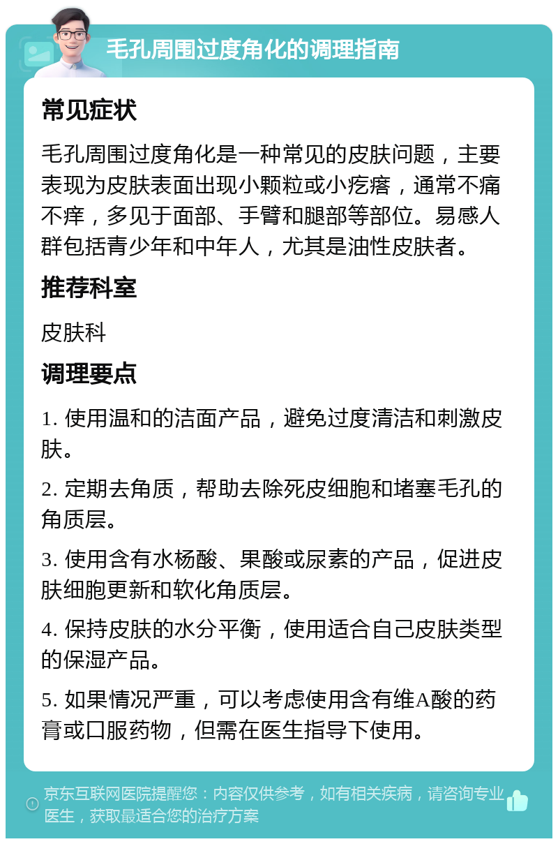 毛孔周围过度角化的调理指南 常见症状 毛孔周围过度角化是一种常见的皮肤问题，主要表现为皮肤表面出现小颗粒或小疙瘩，通常不痛不痒，多见于面部、手臂和腿部等部位。易感人群包括青少年和中年人，尤其是油性皮肤者。 推荐科室 皮肤科 调理要点 1. 使用温和的洁面产品，避免过度清洁和刺激皮肤。 2. 定期去角质，帮助去除死皮细胞和堵塞毛孔的角质层。 3. 使用含有水杨酸、果酸或尿素的产品，促进皮肤细胞更新和软化角质层。 4. 保持皮肤的水分平衡，使用适合自己皮肤类型的保湿产品。 5. 如果情况严重，可以考虑使用含有维A酸的药膏或口服药物，但需在医生指导下使用。