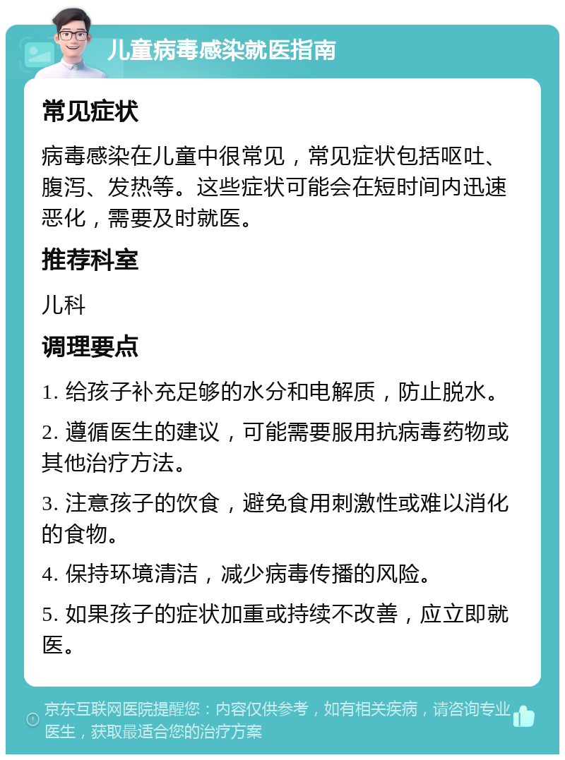 儿童病毒感染就医指南 常见症状 病毒感染在儿童中很常见，常见症状包括呕吐、腹泻、发热等。这些症状可能会在短时间内迅速恶化，需要及时就医。 推荐科室 儿科 调理要点 1. 给孩子补充足够的水分和电解质，防止脱水。 2. 遵循医生的建议，可能需要服用抗病毒药物或其他治疗方法。 3. 注意孩子的饮食，避免食用刺激性或难以消化的食物。 4. 保持环境清洁，减少病毒传播的风险。 5. 如果孩子的症状加重或持续不改善，应立即就医。