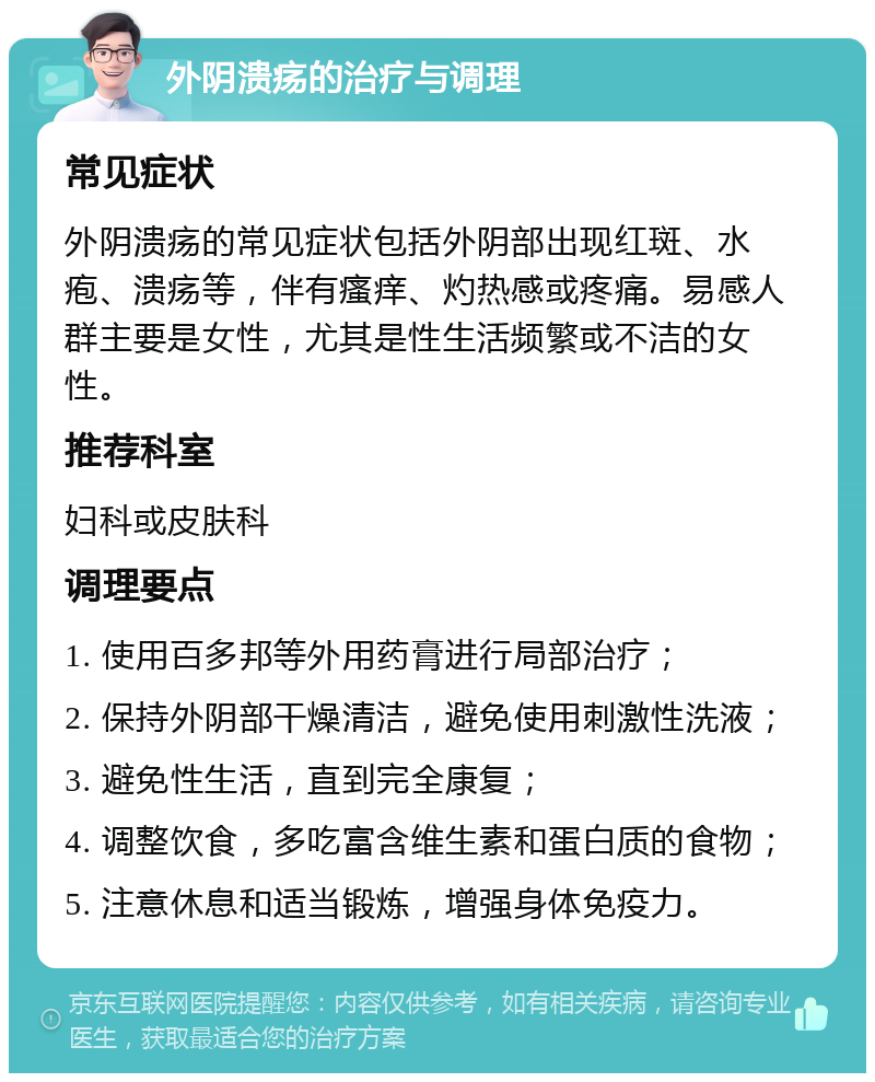 外阴溃疡的治疗与调理 常见症状 外阴溃疡的常见症状包括外阴部出现红斑、水疱、溃疡等，伴有瘙痒、灼热感或疼痛。易感人群主要是女性，尤其是性生活频繁或不洁的女性。 推荐科室 妇科或皮肤科 调理要点 1. 使用百多邦等外用药膏进行局部治疗； 2. 保持外阴部干燥清洁，避免使用刺激性洗液； 3. 避免性生活，直到完全康复； 4. 调整饮食，多吃富含维生素和蛋白质的食物； 5. 注意休息和适当锻炼，增强身体免疫力。