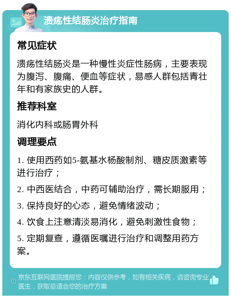 溃疡性结肠炎治疗指南 常见症状 溃疡性结肠炎是一种慢性炎症性肠病，主要表现为腹泻、腹痛、便血等症状，易感人群包括青壮年和有家族史的人群。 推荐科室 消化内科或肠胃外科 调理要点 1. 使用西药如5-氨基水杨酸制剂、糖皮质激素等进行治疗； 2. 中西医结合，中药可辅助治疗，需长期服用； 3. 保持良好的心态，避免情绪波动； 4. 饮食上注意清淡易消化，避免刺激性食物； 5. 定期复查，遵循医嘱进行治疗和调整用药方案。