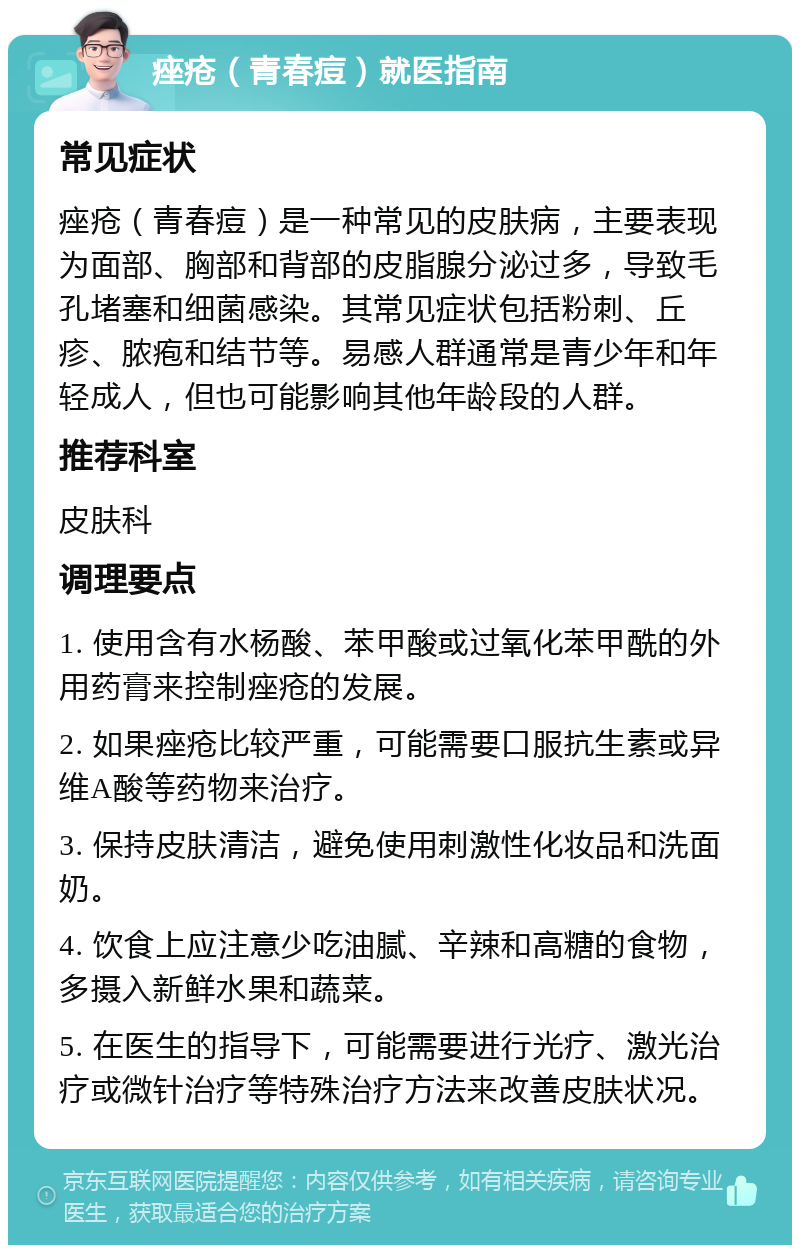 痤疮（青春痘）就医指南 常见症状 痤疮（青春痘）是一种常见的皮肤病，主要表现为面部、胸部和背部的皮脂腺分泌过多，导致毛孔堵塞和细菌感染。其常见症状包括粉刺、丘疹、脓疱和结节等。易感人群通常是青少年和年轻成人，但也可能影响其他年龄段的人群。 推荐科室 皮肤科 调理要点 1. 使用含有水杨酸、苯甲酸或过氧化苯甲酰的外用药膏来控制痤疮的发展。 2. 如果痤疮比较严重，可能需要口服抗生素或异维A酸等药物来治疗。 3. 保持皮肤清洁，避免使用刺激性化妆品和洗面奶。 4. 饮食上应注意少吃油腻、辛辣和高糖的食物，多摄入新鲜水果和蔬菜。 5. 在医生的指导下，可能需要进行光疗、激光治疗或微针治疗等特殊治疗方法来改善皮肤状况。