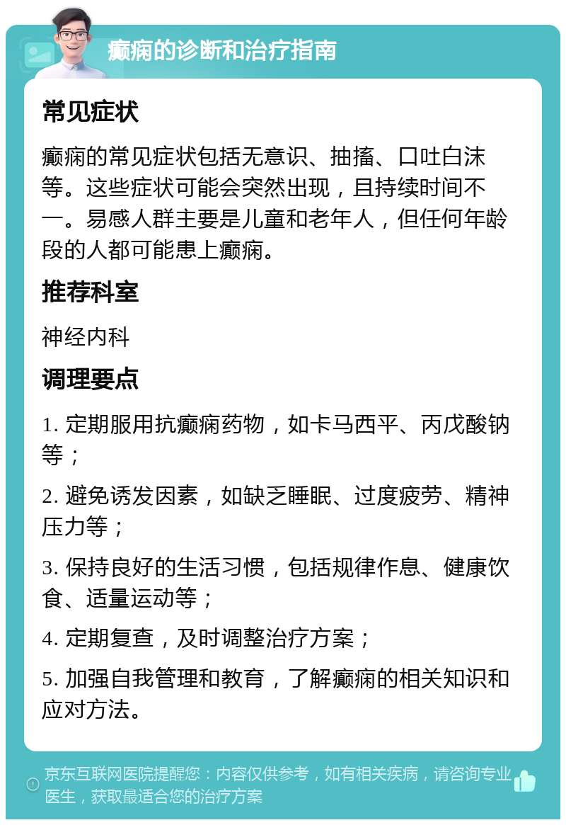 癫痫的诊断和治疗指南 常见症状 癫痫的常见症状包括无意识、抽搐、口吐白沫等。这些症状可能会突然出现，且持续时间不一。易感人群主要是儿童和老年人，但任何年龄段的人都可能患上癫痫。 推荐科室 神经内科 调理要点 1. 定期服用抗癫痫药物，如卡马西平、丙戊酸钠等； 2. 避免诱发因素，如缺乏睡眠、过度疲劳、精神压力等； 3. 保持良好的生活习惯，包括规律作息、健康饮食、适量运动等； 4. 定期复查，及时调整治疗方案； 5. 加强自我管理和教育，了解癫痫的相关知识和应对方法。