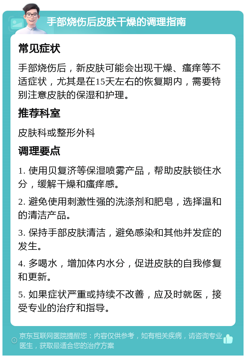 手部烧伤后皮肤干燥的调理指南 常见症状 手部烧伤后，新皮肤可能会出现干燥、瘙痒等不适症状，尤其是在15天左右的恢复期内，需要特别注意皮肤的保湿和护理。 推荐科室 皮肤科或整形外科 调理要点 1. 使用贝复济等保湿喷雾产品，帮助皮肤锁住水分，缓解干燥和瘙痒感。 2. 避免使用刺激性强的洗涤剂和肥皂，选择温和的清洁产品。 3. 保持手部皮肤清洁，避免感染和其他并发症的发生。 4. 多喝水，增加体内水分，促进皮肤的自我修复和更新。 5. 如果症状严重或持续不改善，应及时就医，接受专业的治疗和指导。