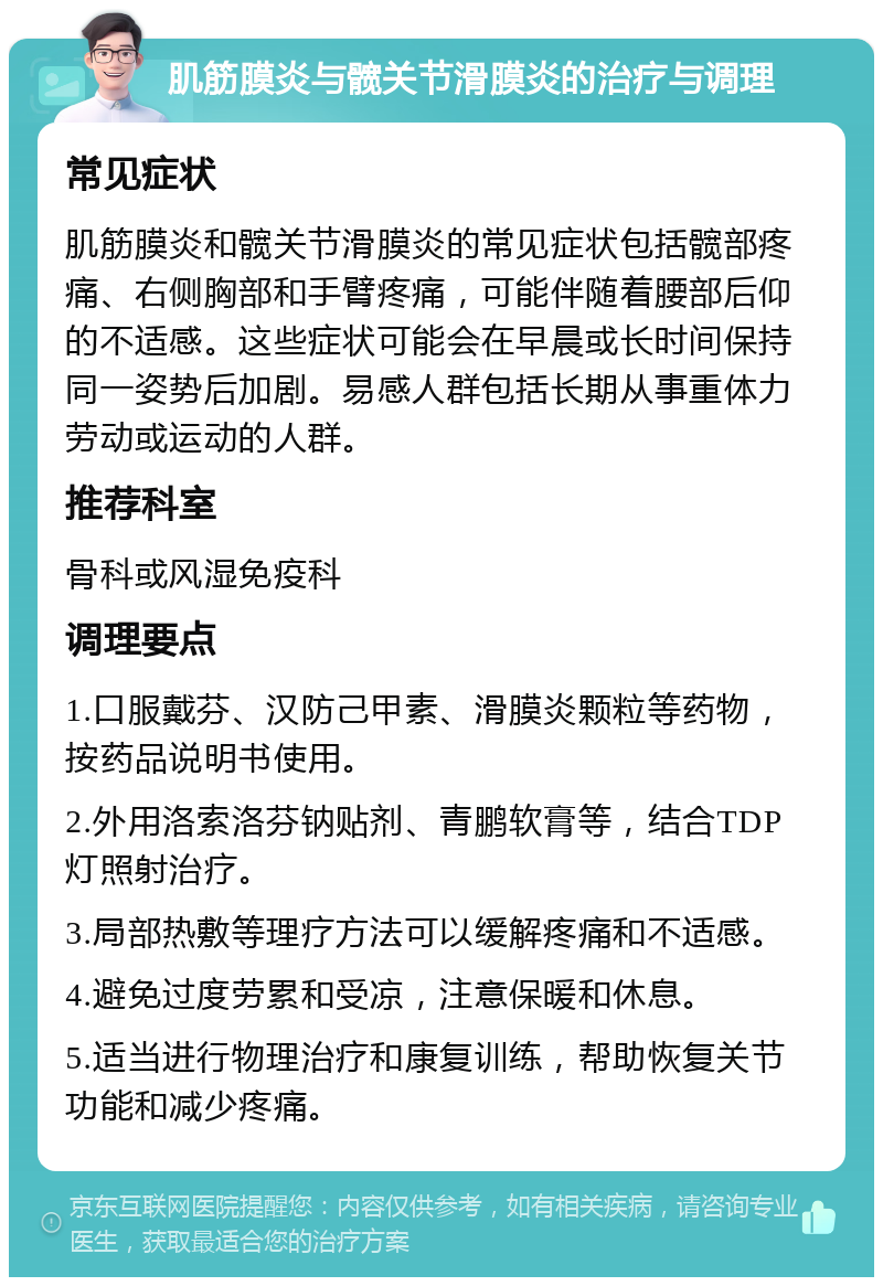 肌筋膜炎与髋关节滑膜炎的治疗与调理 常见症状 肌筋膜炎和髋关节滑膜炎的常见症状包括髋部疼痛、右侧胸部和手臂疼痛，可能伴随着腰部后仰的不适感。这些症状可能会在早晨或长时间保持同一姿势后加剧。易感人群包括长期从事重体力劳动或运动的人群。 推荐科室 骨科或风湿免疫科 调理要点 1.口服戴芬、汉防己甲素、滑膜炎颗粒等药物，按药品说明书使用。 2.外用洛索洛芬钠贴剂、青鹏软膏等，结合TDP灯照射治疗。 3.局部热敷等理疗方法可以缓解疼痛和不适感。 4.避免过度劳累和受凉，注意保暖和休息。 5.适当进行物理治疗和康复训练，帮助恢复关节功能和减少疼痛。