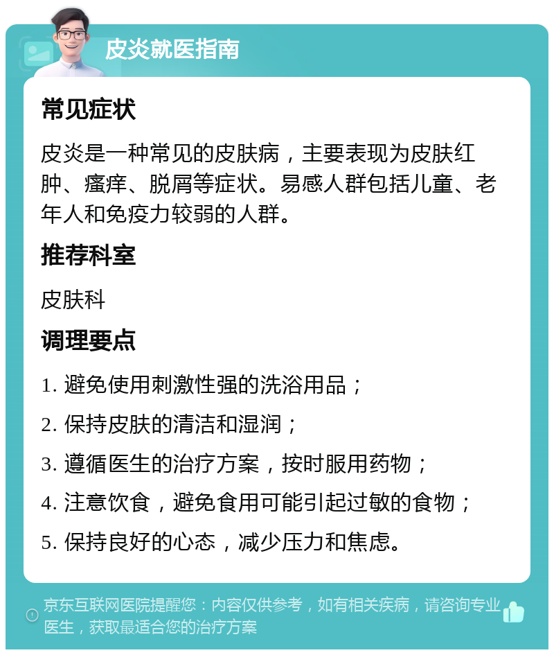 皮炎就医指南 常见症状 皮炎是一种常见的皮肤病，主要表现为皮肤红肿、瘙痒、脱屑等症状。易感人群包括儿童、老年人和免疫力较弱的人群。 推荐科室 皮肤科 调理要点 1. 避免使用刺激性强的洗浴用品； 2. 保持皮肤的清洁和湿润； 3. 遵循医生的治疗方案，按时服用药物； 4. 注意饮食，避免食用可能引起过敏的食物； 5. 保持良好的心态，减少压力和焦虑。