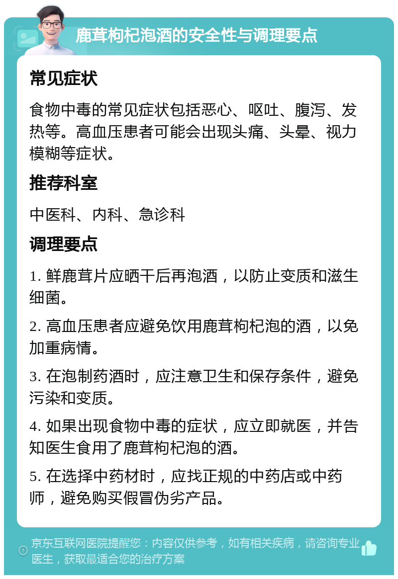 鹿茸枸杞泡酒的安全性与调理要点 常见症状 食物中毒的常见症状包括恶心、呕吐、腹泻、发热等。高血压患者可能会出现头痛、头晕、视力模糊等症状。 推荐科室 中医科、内科、急诊科 调理要点 1. 鲜鹿茸片应晒干后再泡酒，以防止变质和滋生细菌。 2. 高血压患者应避免饮用鹿茸枸杞泡的酒，以免加重病情。 3. 在泡制药酒时，应注意卫生和保存条件，避免污染和变质。 4. 如果出现食物中毒的症状，应立即就医，并告知医生食用了鹿茸枸杞泡的酒。 5. 在选择中药材时，应找正规的中药店或中药师，避免购买假冒伪劣产品。