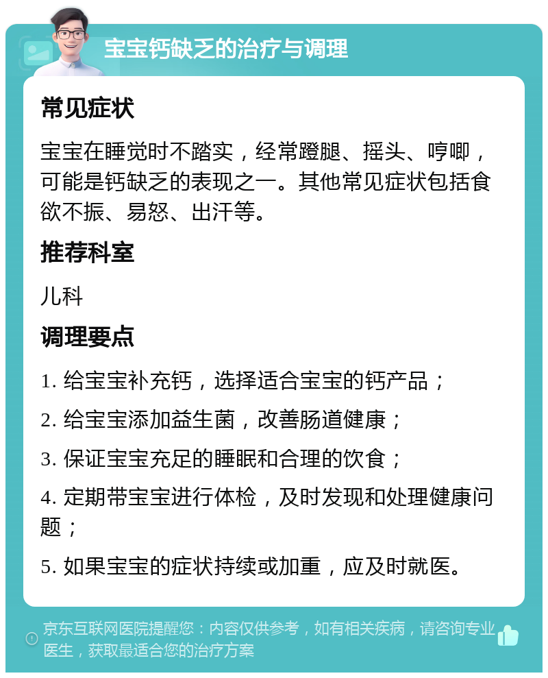 宝宝钙缺乏的治疗与调理 常见症状 宝宝在睡觉时不踏实，经常蹬腿、摇头、哼唧，可能是钙缺乏的表现之一。其他常见症状包括食欲不振、易怒、出汗等。 推荐科室 儿科 调理要点 1. 给宝宝补充钙，选择适合宝宝的钙产品； 2. 给宝宝添加益生菌，改善肠道健康； 3. 保证宝宝充足的睡眠和合理的饮食； 4. 定期带宝宝进行体检，及时发现和处理健康问题； 5. 如果宝宝的症状持续或加重，应及时就医。