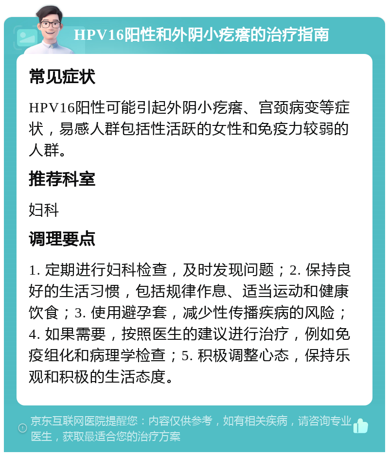 HPV16阳性和外阴小疙瘩的治疗指南 常见症状 HPV16阳性可能引起外阴小疙瘩、宫颈病变等症状，易感人群包括性活跃的女性和免疫力较弱的人群。 推荐科室 妇科 调理要点 1. 定期进行妇科检查，及时发现问题；2. 保持良好的生活习惯，包括规律作息、适当运动和健康饮食；3. 使用避孕套，减少性传播疾病的风险；4. 如果需要，按照医生的建议进行治疗，例如免疫组化和病理学检查；5. 积极调整心态，保持乐观和积极的生活态度。