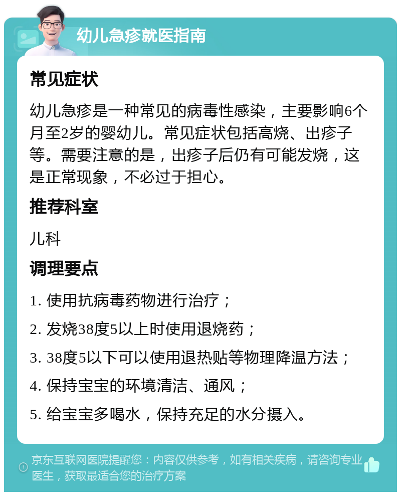 幼儿急疹就医指南 常见症状 幼儿急疹是一种常见的病毒性感染，主要影响6个月至2岁的婴幼儿。常见症状包括高烧、出疹子等。需要注意的是，出疹子后仍有可能发烧，这是正常现象，不必过于担心。 推荐科室 儿科 调理要点 1. 使用抗病毒药物进行治疗； 2. 发烧38度5以上时使用退烧药； 3. 38度5以下可以使用退热贴等物理降温方法； 4. 保持宝宝的环境清洁、通风； 5. 给宝宝多喝水，保持充足的水分摄入。