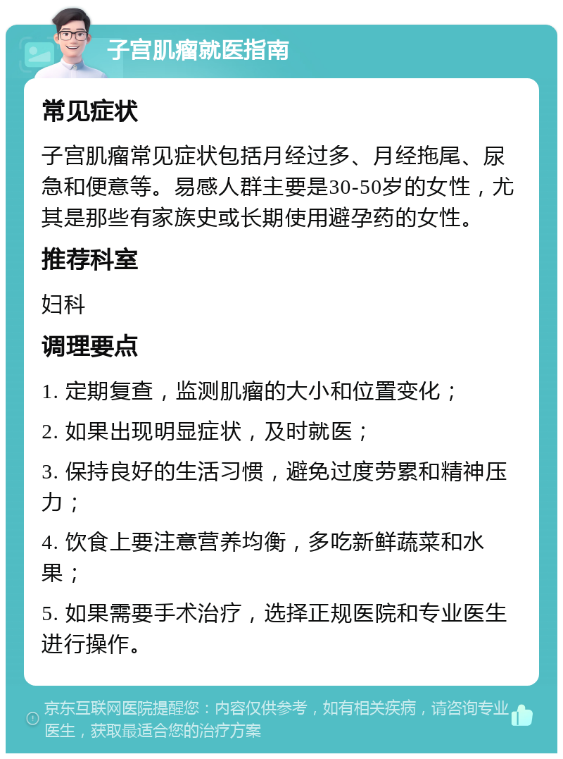 子宫肌瘤就医指南 常见症状 子宫肌瘤常见症状包括月经过多、月经拖尾、尿急和便意等。易感人群主要是30-50岁的女性，尤其是那些有家族史或长期使用避孕药的女性。 推荐科室 妇科 调理要点 1. 定期复查，监测肌瘤的大小和位置变化； 2. 如果出现明显症状，及时就医； 3. 保持良好的生活习惯，避免过度劳累和精神压力； 4. 饮食上要注意营养均衡，多吃新鲜蔬菜和水果； 5. 如果需要手术治疗，选择正规医院和专业医生进行操作。