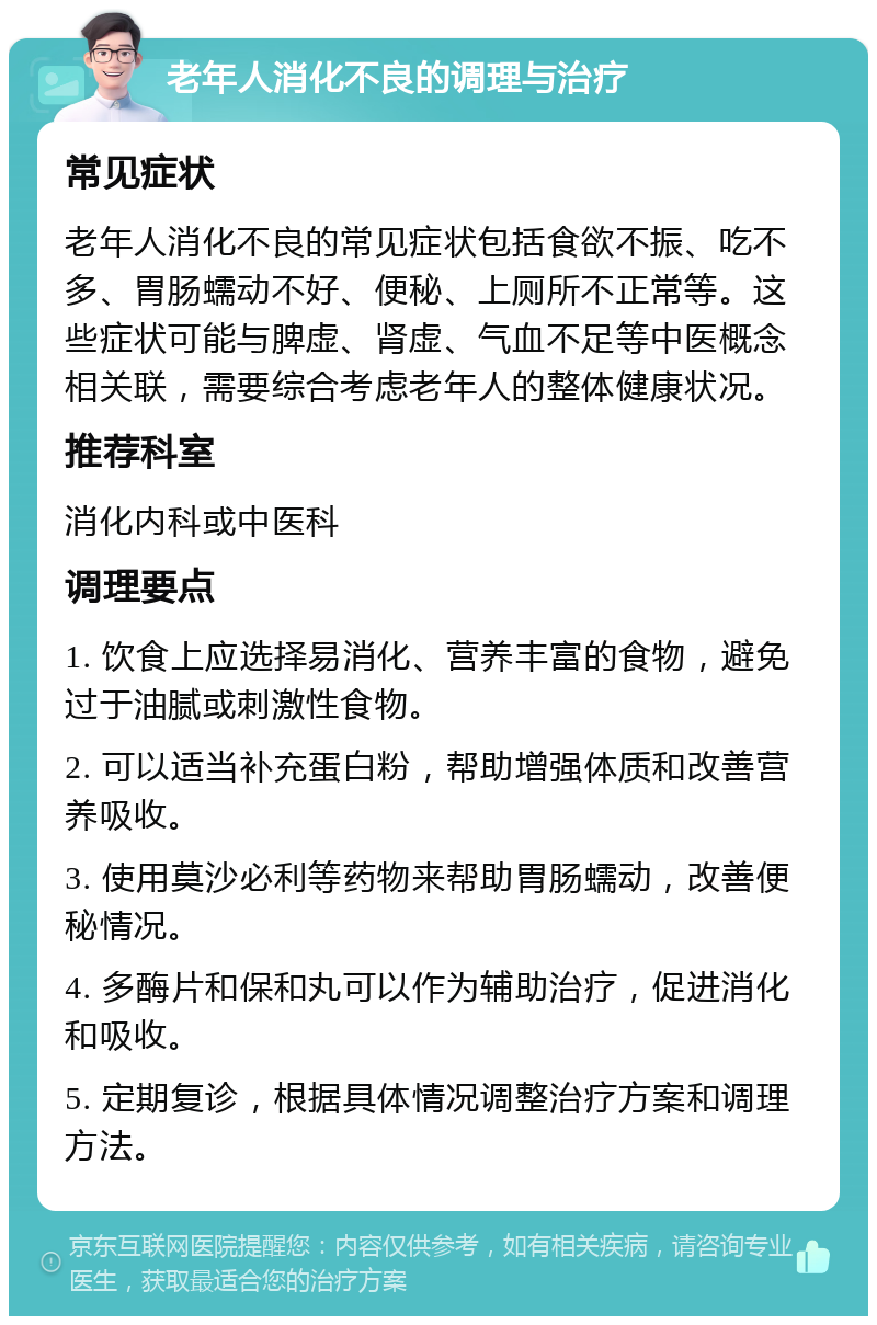 老年人消化不良的调理与治疗 常见症状 老年人消化不良的常见症状包括食欲不振、吃不多、胃肠蠕动不好、便秘、上厕所不正常等。这些症状可能与脾虚、肾虚、气血不足等中医概念相关联，需要综合考虑老年人的整体健康状况。 推荐科室 消化内科或中医科 调理要点 1. 饮食上应选择易消化、营养丰富的食物，避免过于油腻或刺激性食物。 2. 可以适当补充蛋白粉，帮助增强体质和改善营养吸收。 3. 使用莫沙必利等药物来帮助胃肠蠕动，改善便秘情况。 4. 多酶片和保和丸可以作为辅助治疗，促进消化和吸收。 5. 定期复诊，根据具体情况调整治疗方案和调理方法。