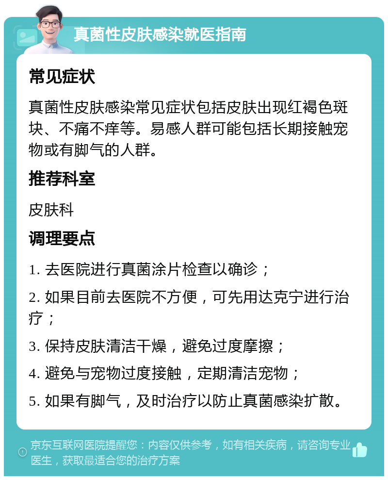 真菌性皮肤感染就医指南 常见症状 真菌性皮肤感染常见症状包括皮肤出现红褐色斑块、不痛不痒等。易感人群可能包括长期接触宠物或有脚气的人群。 推荐科室 皮肤科 调理要点 1. 去医院进行真菌涂片检查以确诊； 2. 如果目前去医院不方便，可先用达克宁进行治疗； 3. 保持皮肤清洁干燥，避免过度摩擦； 4. 避免与宠物过度接触，定期清洁宠物； 5. 如果有脚气，及时治疗以防止真菌感染扩散。